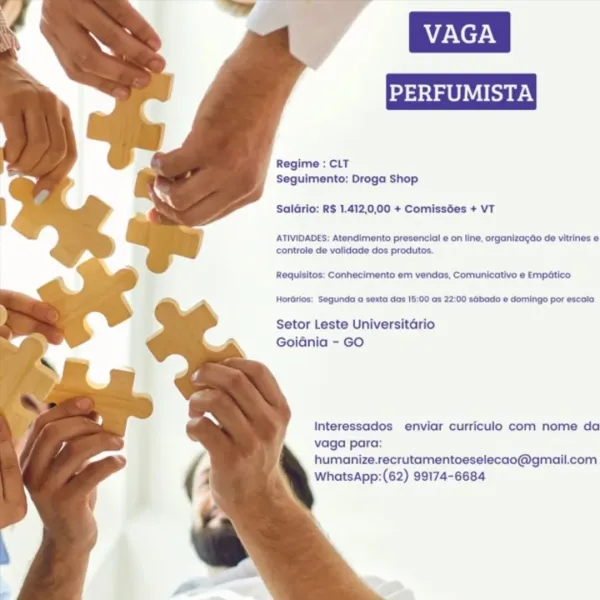 Regime : CLT
Seguimento: Droga Shop

Saldrio: R$ 1.412,0,00 + Comissées + VT

ATIVIDADES: Atendimento presencial e on line, organizagdo de vitrines e
controle de validade dos produtos.

Requisitos: Conhecimento em vendas, Comunicativo ¢ Empético

Horarios: Segunda a sexta das 18:00 as 22:00 sGbado @ domingo por escala

Setor Leste Universitario
Goidnia - GO

Interessados enviar curriculo com nome da
vaga para:
humanize.recrutamentoeselecao@gmail.com
WhatsApp:(62) 99174-6684 Regime : CLT
Seguimento: Droga Shop

SalGrio: R$ 1.412,0,00 + Comissées + VT

ATIVIDADES: Atendimento presencial e on line, organizagdo de vitrines e
controle de vatidade dos produtos.

Requisitos: Conhecimento em vendas, Comunicativo e Empatico

Horarios: Segunda a sexta das 18:00 as 22:00 sabado « domingo por escala

Setor Leste Universitario
GoiGnia - GO

Interessados enviar curriculo com nome da
vaga para:
humanize.recrutamentoeselecao@gmail.com
WhatsApp:(62) 99174-6684 Regime : CLT
Seguimento: Droga Shop

Sa...