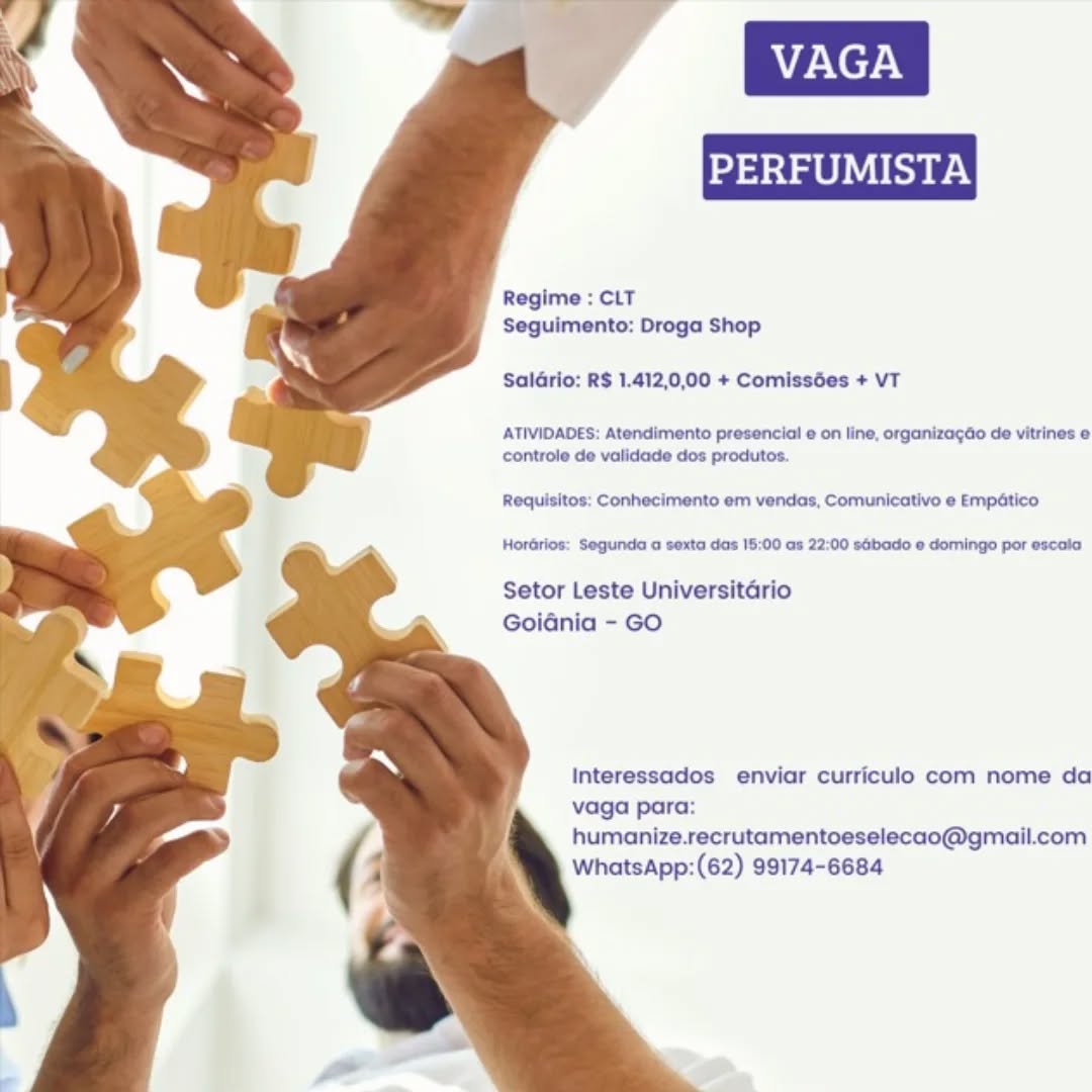 Regime : CLT
Seguimento: Droga Shop

Saldrio: R$ 1.412,0,00 + Comissées + VT

ATIVIDADES: Atendimento presencial e on line, organizagdo de vitrines e
controle de validade dos produtos.

Requisitos: Conhecimento em vendas, Comunicativo ¢ Empético

Horarios: Segunda a sexta das 18:00 as 22:00 sGbado @ domingo por escala

Setor Leste Universitario
Goidnia - GO

Interessados enviar curriculo com nome da
vaga para:
humanize.recrutamentoeselecao@gmail.com
WhatsApp:(62) 99174-6684 Regime : CLT
Seguimento: Droga Shop

SalGrio: R$ 1.412,0,00 + Comissées + VT

ATIVIDADES: Atendimento presencial e on line, organizagdo de vitrines e
controle de vatidade dos produtos.

Requisitos: Conhecimento em vendas, Comunicativo e Empatico

Horarios: Segunda a sexta das 18:00 as 22:00 sabado « domingo por escala

Setor Leste Universitario
GoiGnia - GO

Interessados enviar curriculo com nome da
vaga para:
humanize.recrutamentoeselecao@gmail.com
WhatsApp:(62) 99174-6684 Regime : CLT
Seguimento: Droga Shop

Saldrio: R$ 1.412,0,00 + Comissées + VT

ATIVIDADES: Atendimento presencial e on line, organizagao de vitrines e
controle de validade dos produtos.

Requisitos: Conhecimento em vendas, Comunicativo e Empatico

Horarios: Segunda a sexta das 18:00 as 22:00 sGbado e domingo por escala

Setor Leste Universitario
Goidnia - GO

Interessados enviar curriculo com nome da
vaga para:
humanize.recrutamentoeselecao@gmail.com
WhatsApp:(62) 99174-6684 Regime : CLT
Seguimento: Droga Shop

Saldrio: R$ 1.412,0,00 + Comissées + VT

ATIVIDADES: Atendimento presencial e on line, organizagdo de vitrines e
controle de validade dos procutos.

Requisitos: Conhecimento em vendas, Comunicativo e Empatico

Horarios: Segunda a sexta das 15:00 as 22:00 sGbado e domingo por escala

Setor Leste Universitario
Goidnia - GO

Interessados enviar curriculo com nome da
vaga para:
humanize.recrutamentoeselecao@gmail.com
WhatsApp:(62) 99174-6684 Regime : CLT
Seguimento: Droga Shop

Saldrio: R$ 1.412,0,00 + Comissées + VT

ATIVIDADES: Atendimento presencial e on line, organizagao de vitrines e
controle de validade dos produtos.

Requisitos: Conhecimento em vendas, Comunicativo e Empatico

Horarios: Segunda a sexta das 15:00 as 22:00 sGbado e domingo por escala

Setor Leste Universitario
Goidnia - GO

Interessados enviar curriculo com nome da
vaga para:
humanize.recrutamentoeselecao@gmail.com
WhatsApp:(62) 99174-6684 Regime : CLT
Seguimento: Droga Shop

Saldrio: R$ 1.412,0,00 + Comissées + VT

ATIVIDADES: Atendimento presencial @ on line, organizagao de vitrines e
controle de validade dos produtos.

Requisitos: Conhecimento em vendas, Comunicativo e Empatico

Horarios: Segunda a sexta das 15:00 as 22:00 sGbado e domingo por escala

Setor Leste Universitario
Goidnia - GO

Interessados enviar curriculo com nome da
vaga para:
humanize.recrutamentoeselecao@gmail.com
WhatsApp:(62) 99174-6684 PERFUMISTA

 
  
  
 
  
  
  
 
  
 
 
 
  

Regime : CLT
Seguimento: Droga Shop

Saldrio: R$ 1.412,0,00 + Comissées + VT

ATIVIDADES: Atendimento presencial e on line, organizagdo de vitrines e
controle de validade dos produtos.

Requisitos: Conhecimento em vendas, Comunicativo e Empético

HorGrios: Segunda a sexta das 18:00 as 22:00 sGbado e domingo por escala

Setor Leste Universitdrio
Goidénia - GO

Interessados enviar curriculo com nome da
vaga para:
humanize.recrutamentoeselecao@gmail.com
WhatsApp:(62) 99174-6684 Regime : CLT
Seguimento: Droga Shop

Salario: R$ 1.412,0,00 + Comissées + VT

ATIVIDADES: Atendimento presencial @ on line, organizagao de vitrines e
controle de validade dos produtos.

Requisitos: Conhecimento em vendas, Comunicativo e Empatico

Horarios: Segunda a sexta das 15:00 as 22:00 sabado e domingo por escaia

Setor Leste Universitario
Goidnia - GO

Interessados enviar curriculo com nome da
vaga para:
humanize.recrutamentoeselecao@gmail.com
WhatsApp:(62) 99174-6684 VAGA
PERFUMISTA
Regime : CLT

Seguimento: Droga Shop
SalGrio: R$ 1.412,0,00 + Comissées + VT

  
    
  
  
 
  
  
  
 
  
 
 
 
  

ATIVIDADES: Atendimento presencial @ on line, organizagdo de vitrines e
controle de validade dos produtos.

Requisitos: Conhecimento em vendas, Comunicativo e Empético
Hordrios: Segunda o sexta das 18:00 as 22:00 sébado e domingo por escala

Setor Leste Universitario
Goiaénia - GO

Interessados enviar curriculo com nome da
vaga para:
humanize.recrutamentoeselecao@gmail.com
WhatsApp:(62) 99174-6684 VAGA

PERFUMIS

   
  
  
 
 
 
  
   
   
  
  
 
 
  

Regime : CLT
Seguimento: Droga Shop

Salario: RS 1.412,0,00 + Comiss6es + VT

ATIVIDADES: Atendimento presencial e on line, organizacao de vitrines e
controle de validade dos produtos

Requisitos. Conhecimento em vendas, Comunicativo e Empatico

Horarios: Segunda a sexta das 15:00 as 22-00 sabado @ domingo por scala

Setor Leste Universitario
Goiania - GO

Interessados enviar curriculo com nome da
vaga para
humanize.recrutamentoeselecao@gmail.com
WhatsApp:(62) 99174-6684