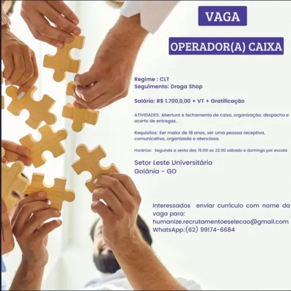 Regime : CLT
Seguimento: Droga Shop

Saldrio: R$ 1.700,0,00 + VT + Gratificagao

ATIVIDADES: Abertura e fechamento de caixa, organizagao; despacho e
acerto de entregas.

Requisitos; Ser maior de 18 anos, ser uma pessoa receptiva,
comunicativa, organizada e atenciosa.

Horérios: Segunda a sexta das 15:00 as 22:00 sdbado © domingo por escala

Setor Leste Universitario
Goidnia - GO

Interessados enviar curriculo com nome da
vaga para:

humanize.recrutamentoeselecao@gmail.com
WhatsApp:(62) 99174-6684 Regime : CLT
Seguimento: Droga Shop

Saldrio: R$ 1.700,0,00 + VT + Gratificagado

ATIVIDADES: Abertura e fechamento de coixa, organizagao; despacho e
acerto de entregas.

Requisitos: Ser maior de 18 anos, ser uma pessoa receptiva,
comunicativa, organizada e atenciosc.

Horérios: Segunda a sexta das 15:00 as 22:00 sabado © domingo por escala

Setor Leste Universitario
Goidnia - GO

Interessados enviar curriculo com nome da
vaga para:

humanize.recrutamentoeselecao@gmail.com
WhatsApp:(62) 991...