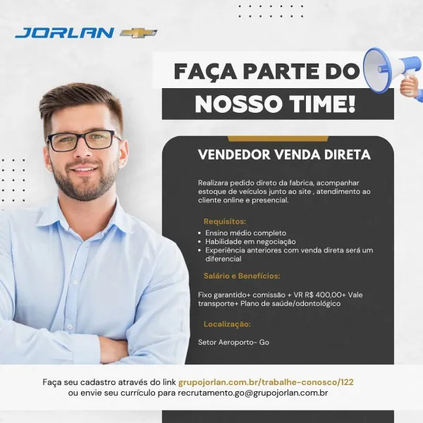 JORLAN ==

FAGA PARTE DO|\ 2
NOSSO TIME!

     

VENDEDOR VENDA DIRETA

3 Realizara pedido direto da fabrica, acompanhar
3 estoque de veiculos junto ao site , atendimento ao
. o fol (oleh <= Melal ial =m Ler ciacol =|

Pere errema ie tekerlalsl cic)

* Habilidade em negociagao
* Experiéncia anteriores com venda direta serd um
felt ceigeagted

Fixo garantido+ comissao + VR R$ 400,00+ Vale
transporte+ Plano de satide/odontoldgico

eres eliseers)

Faga seu cadastro através do link grupojorlan.com.br/trabalhe-conosco/122
ou envie seu curriculo para recrutamento.go@grupojorlan.com.br FAGA PARTE DO\ >

VENDEDOR VENDA DIRETA

Realizara pedido direto da fabrica, acompanhar
az b estoque de veiculos junto ao site, atendimento ao
. “ cliente online e presencial.

Lal stati arom unio coMere lag! ol{-30}

* Habilidade em negociagaéo

* Experiéncia anteriores com venda direta sera um.
Celie Te—pfest

Fixo garantido+ comisséo + VR R$ 400,00+ Vale
eens cogeneration)

Setor Aeroporto- Go

 

Faga se...