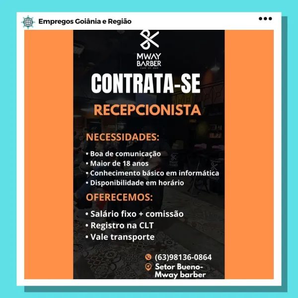 SS Empregos Goiania e Regiao

3

MWAY
BARBER

SY 3

¢ Boa de comunicagao

¢ Maior de 18 anos

* Conhecimento basico em informatica
* Disponibilidade em horario

* Salario fixo + comissao
* Registro na CLT
* Vale transporte

(63)98136-0864

Setor Bueno-
Yast Lexi @5- Empregos Goiania e Regio ake

WANG
cA

RY

RECEPCIONISTA

NECESSIDADES:

* Boa de comunicacgao

¢ Maior de 18 anos

Peeler itaen liom cel gut 1 alo]
* Disponibilidade em horario

OFERECEMOS:

¢ Salario fixo + comissao
* Registro na CLT
¢ Vale transporte

© (63)98136-0864

OMY -s cya Eta
Mway barber cae Empregos Goiania e Regiao

3

MWAY
BARBER

SY 3

* Boa de comunicagao

* Maior de 18 anos

Mery al ater nl sancen tice m alco) daar Lalor]
¢ Disponibilidade em horario

* Salario fixo + comissao
° Registro na CLT
* Vale transporte

(63)98136-0864

Setor Bueno-
east Lil sou €. Empregos Goiania e Regido eee

MWAY
Sg

UY

RECEPCIONISTA

NECESSIDADES:

* Boa de comunicagao

¢ Maior de 18 anos

* Conhecimento basico em informat...