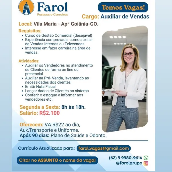 @ Farol n=

oes eenr Cargo: Auxiliar de Vendas
Local: Vila Maria - Ap? Goiania-GO.

Requisitos:
e Curso de Gestéo Comercial (desejavel)
e Experiéncia comprovada como auxiliar
de Vendas Internas ou Televendas
¢ Interesse em fazer carreira na area de
vendas.

 

Atividades:

e Auxiliar os Vendedores no atendimento
de Clientes de forma on line ou
presencial

e Auxiliar na Pré- Venda, levantando as
necessidades dos clientes

e Emitir Nota Fiscal

e Langar dados de Clientes no sistema

¢ Conferir o estoque e informar aos
vendedores etc.

Segunda a Sexta: 8h as 18h.
Salario: R$2.100

Oferecem: VA R$22 ao dia,

Aux.Transporte e Uniforme.
Ap6s 90 dias: Plano de Satide e Odonto. (@ Farol
Pe reiras Cargo: Auxiliar de Vendas

Local: Vila Maria - Ap? Goiania-GO.

Requisitos:
¢ Curso de Gestdéo Comercial (desejavel) a
« Experiéncia comprovada como auxiliar
de Vendas Internas ou Televendas
¢ Interesse em fazer carreira na area de
vendas.

Atividades:

¢ Auxiliar os Vendedores no atendimento
de Cl...