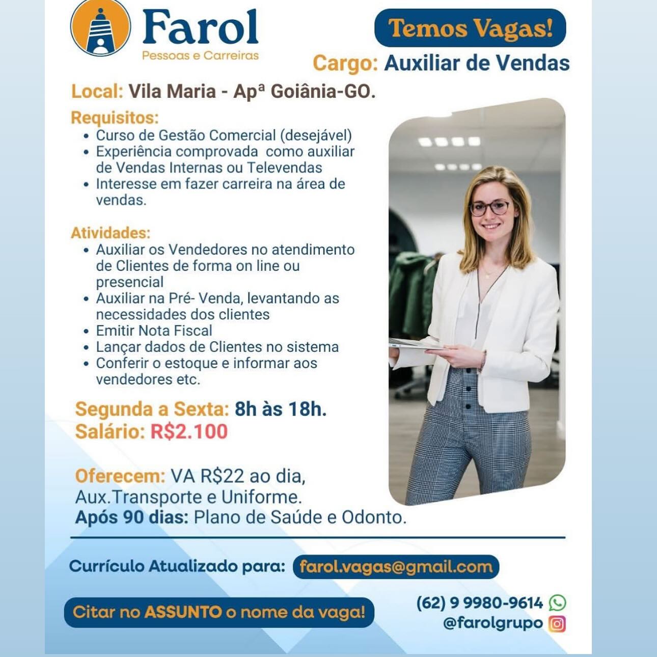 @ Farol n=

oes eenr Cargo: Auxiliar de Vendas
Local: Vila Maria - Ap? Goiania-GO.

Requisitos:
e Curso de Gestéo Comercial (desejavel)
e Experiéncia comprovada como auxiliar
de Vendas Internas ou Televendas
¢ Interesse em fazer carreira na area de
vendas.

 

Atividades:

e Auxiliar os Vendedores no atendimento
de Clientes de forma on line ou
presencial

e Auxiliar na Pré- Venda, levantando as
necessidades dos clientes

e Emitir Nota Fiscal

e Langar dados de Clientes no sistema

¢ Conferir o estoque e informar aos
vendedores etc.

Segunda a Sexta: 8h as 18h.
Salario: R$2.100

Oferecem: VA R$22 ao dia,

Aux.Transporte e Uniforme.
Ap6s 90 dias: Plano de Satide e Odonto. (@ Farol
Pe reiras Cargo: Auxiliar de Vendas

Local: Vila Maria - Ap? Goiania-GO.

Requisitos:
¢ Curso de Gestdéo Comercial (desejavel) a
« Experiéncia comprovada como auxiliar
de Vendas Internas ou Televendas
¢ Interesse em fazer carreira na area de
vendas.

Atividades:

¢ Auxiliar os Vendedores no atendimento
de Clientes de forma on line ou
presencial

¢ Auxiliar na Pré- Venda, levantando as
necessidades dos clientes

¢ Emitir Nota Fiscal

¢ Langar dados de Clientes no sistema

¢ Conferir o estoque e informar aos
vendedores etc.

Segunda a Sexta: 8h as 18h.
Salario: R$2.100

Oferecem: VA RS$22 ao dia,
Aux. Transporte e Uniforme.
Apos 90 dias: Plano de Satide e Odonto.

 

 

Curriculo Atualizado para:

(62) 9 9980-9614 (©
@farolgrupo ) @ Farol nm

—e Cargo: Auxiliar de Vendas
Local: Vila Maria - Ap? Goiania-GO.

Requisitos:
e Curso de Gestéo Comercial (desejavel)
e Experiéncia comprovada como auxiliar
de Vendas Internas ou Televendas
e Interesse em fazer carreira na area de
vendas.

 

Atividades:

e Auxiliar os Vendedores no atendimento
de Clientes de forma on line ou
presencial

e Auxiliar na Pré- Venda, levantando as
necessidades dos clientes

e Emitir Nota Fiscal

e Langar dados de Clientes no sistema

¢ Conferir o estoque e informar aos
vendedores etc.

Segunda a Sexta: 8h as 18h.
Salario: R$2.100

Oferecem: VA RS$22 ao dia,

Aux.Transporte e Uniforme.
Apés 90 dias: Plano de Satide e Odonto.

(62) 9 9980-9614 (©)
@farolgrupo ©) Farol
Pessoas e Carreiras Cargo: Auxiliar de Vendas

Local: Vila Maria - Ap? Goiania-GO.

Requisitos:
e Curso de Gestdéo Comercial (desejavel) hie
e Experiéncia comprovada como auxiliar |
de Vendas Internas ou Televendas
¢ Interesse em fazer carreira na area de
vendas.

Atividades:

¢ Auxiliar os Vendedores no atendimento
de Clientes de forma on line ou
presencial

¢ Auxiliar na Pré- Venda, levantando as
necessidades dos clientes

¢ Emitir Nota Fiscal

e Langar dados de Clientes no sistema

¢ Conferir o estoque e informar aos
vendedores etc.

Segunda a Sexta: 8h as 18h.
Salario: R$2.100

Oferecem: VA R$22 ao dia,
Aux. Transporte e Uniforme.
Apos 90 dias: Plano de Satide e Odonto.

 

Curriculo Atualizado para:

 

(62) 9 9980-9614 ©
@farolgrupo ©) @ Farol nm

oa Cargo: Auxiliar de Vendas
Local: Vila Maria - Ap? Goiania-GO.

Requisitos:
¢ Curso de Gestaéo Comercial (desejavel)
e Experiéncia comprovada como auxiliar
de Vendas Internas ou Televendas
e Interesse em fazer carreira na area de
vendas.

 

Atividades:

e Auxiliar os Vendedores no atendimento
de Clientes de forma on line ou
presencial

e Auxiliar na Pré- Venda, levantando as
necessidades dos clientes

e Emitir Nota Fiscal

e Langar dados de Clientes no sistema

¢ Conferir o estoque e informar aos
vendedores etc.

Segunda a Sexta: 8h as 18h.
Salario: R$2.100

Oferecem: VA R$22 ao dia,
Aux.Transporte e Uniforme.

 

Apos 90 dias: Plano de Satide e Odonto.

 
 
   

(62) 9 9980-9614 (©
@farolgrupo ©) (® Farol
Pessoas e Carreira Cargo: Auxiliar de Vendas

Local: Vila Maria - Ap? Goiania-GO.

Requisitos:
¢ Curso de Gestaéo Comercial (desejavel) fe
¢ Experiéncia comprovada como auxiliar

de Vendas Internas ou Televendas
¢ Interesse em fazer carreira na area de
vendas.

Atividades:

¢ Auxiliar os Vendedores no atendimento
de Clientes de forma on line ou
presencial

¢ Auxiliar na Pré- Venda, levantando as
necessidades dos clientes

¢ Emitir Nota Fiscal

e Langar dados de Clientes no sistema

¢ Conferir 0 estoque e informar aos
vendedores etc.

Segunda a Sexta: 8h as 18h.
Salario: R$2.100

Oferecem: VA R$22 ao dia,
Aux. Transporte e Uniforme.
Apos 90 dias: Plano de Saude e Odonto.

 

 

Curriculo Atualizado para:

(62) 9 9980-9614 (©
@farolgrupo %) @ Farol Guam

ee Cargo: Auxiliar de Vendas
Local: Vila Maria - Ap? Goiania-GO.

Requisitos:
¢ Curso de Gest&o Comercial (desejavel)
e Experiéncia comprovada como auxiliar
de Vendas Internas ou Televendas
e Interesse em fazer carreira na area de
vendas.

  
 
 
 
 
  
 
 
 
 
   
      
 
      
    
    
   

Atividades:
e Auxiliar os Vendedores no atendimento
de Clientes de forma on line ou
presencial
e Auxiliar na Pré- Venda, levantando as
necessidades dos clientes
¢ Emitir Nota Fiscal
e Langar dados de Clientes no sistema
¢ Conferir o estoque e informar aos
vendedores etc.

Segunda a Sexta: 8h as 18h.
Salario: R$2.100

  

  

Oferecem: VA R$22 ao dia,
Aux.Transporte e Uniforme.
Apés ias: Plano de Satide e Odonto.

 
 

(62) 99980-9614 (©
@farolgrupo ‘a Farol

Auxiliar de Vendas
Vila Maria - Ap? Goiania-GO.

¢ Curso de Gestdo Comercial (desejavel)

e Experiéncia comprovada como auxiliar
de Vendas Internas ou Televendas

¢ Interesse em fazer carreira na area de
vendas.

¢ Auxiliar os Vendedores no atendimento
de Clientes de forma on line ou
presencial

¢ Auxiliar na Pré- Venda, levantando as
necessidades dos clientes

¢ Emitir Nota Fiscal

¢ Langar dados de Clientes no sistema

¢ Conferir o estoque e informar aos
vendedores etc.

8h as 18h.
R$2.100

VA RS22 ao dia,
Aux.Transporte e Uniforme.
Apos 90 dias: Plano de Saude e Odonto.

Curriculo Atualizado para: @jetgelAYfeleleCiorelanrell Merelnal
Citar no ASSUNTO 0 nome da vaga! (62) 9 9980-9614 (©)
@farolgrupo ©) @ Farol GD

eee Cargo: Auxiliar de Vendas
Local: Vila Maria - Ap? Goiania-GO.

Requisitos:
¢ Curso de Gestaéo Comercial (desejavel)
e Experiéncia comprovada como auxiliar
de Vendas Internas ou Televendas
e Interesse em fazer carreira na drea de
vendas.

 
   
     
   
   
 
    
      
   
   
   
   
   
      
     
    

 
 

Atividades:
e Auxiliar os Vendedores no atendimento
de Clientes de forma on line ou
presencial
e Auxiliar na Pré- Venda, levantando as
necessidades dos clientes
¢ Emitir Nota Fiscal
e Langar dados de Clientes no sistema
¢ Conferir o estoque e informar aos
vendedores etc.

Segunda a Sexta: 8h as 18h.
Salario: R$2.100

  

Oferecem: VA R$22 ao dia,
Aux.Tiransporte e Uniforme.
Ap lias: Plano de:Satide e Odonto.

  

i (4) Farol

Auxiliar de Vendas
Vila Maria - Ap® Goiania-GO.

¢ Curso de Gestao Comercial (desejavel)

e Experiéncia comprovada como auxiliar
de Vendas Internas ou Televendas

¢ Interesse em fazer carreira na area de
vendas.

¢ Auxiliar os Vendedores no atendimento
de Clientes de forma on line ou
presencial

e Auxiliar na Pré- Venda, levantando as
necessidades dos clientes

¢ Emitir Nota Fiscal

« Langar dados de Clientes no sistema 7 =

¢ Conferir o estoque e informar aos
vendedores etc.

 

8h as 18h.

   

VA R$22 ao dia,
Aux.Transporte e Uniforme.
Apos 90 dias: Plano de Saude e Odonto.

Curriculo Atualizado para: @jelgelBYfere le Cire lantel| mereyaal
Citar no ASSUNTO o nome da vaga! (62) 9 9980-9614 (©)
@farolgrupo %)