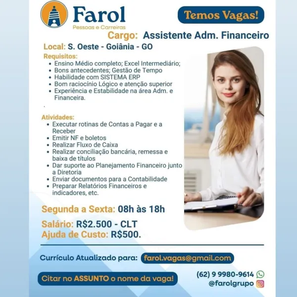 @ Farol ait

Pessoas e Carreiras

Cargo: Assistente Adm. Financeiro

Local: S. Oeste - Goiania - GO

Requisitos:
e Ensino Médio completo; Excel Intermediario;
e Bons antecedentes; Gestao de Tempo
e Habilidade com SISTEMA ERP
¢ Bom raciocinio Logico e aten¢ao superior
e Experiéncia e Estabilidade na area Adm. e
Financeira.

 

Atividades:

e Executar rotinas de Contas a Pagarea .
Receber =

« Emitir NF e boletos

« Realizar Fluxo de Caixa

¢ Realizar conciliagao bancaria, remessa e
baixa de titulos ——

e Dar suporte ao Planejamento Financeiro junto
a Diretoria

e Enviar documentos para a Contabilidade

e Preparar Relatérios Financeiros e
indicadores, etc.

Segunda a Sexta: 08h as 18h

Salario: R$2.500 - CLT
Ajuda de Custo: R$500.

Cunteule Atuaizado parc: QE REEESETED

(62) 9 9980-9614 (©
@farolgrupo /) Farol

Assistente Adm. Financeiro
Local: S. Oeste - Goidnia - GO

  

 

equisitos
e Ensino Médio completo; Excel Intermediario;
¢ Bons antecedentes; Gestao de Tempo

¢ Habilidade com...