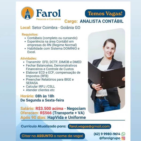 Farol Gai

messoaseCer=2° Cargo: ANALISTA CONTABIL
Local: Setor Coimbra - Goiania GO

Requisitos:
¢ Contdbeis (completo ou cursando)
¢ Experiéncia na area Contabil em
empresas do RN (Regime Normal)
¢ Habilidade com Sistema DOMINIO e
Excel.

Atividades:

¢ Transmitir EFD, DCTF, DIMOB e DMED

e Fechar Balancetes, Demonstrativos
Financeiros e Controle de Custos

e Elaborar ECD e ECF, compensagao de
Impostos (RFB)

e Preencher Relatorios para IBGE e
SERASA

e Calcular IRPJ /CSLL

e Atender clientes etc

Horario: 08h as 18h
De Segunda a Sexta-feira

Salario: R$3.500 acima - Negociam
Oferecem: R$566 (Transporte + VA)
Apés 90 dias: HapVida e Uniforme

Curroulo Atuolizado para: QUEREEEESETEETD

, : (62) 9 9980-9614 (©
' ? @farolgrupo © Farol |

rgo: ANALISTA CONTABIL

 

  

»eal: Setor Coimbra - Goiania GO

MReEqUISITO
¢ Contabeis (completo ou cursando)
¢ Experiéncia na area Contabil em
empresas do RN (Regime Normal)
¢ Habilidade com Sistema DOMINIO e
Excel.

vidacdes:

¢ Transmitir EFD, D...