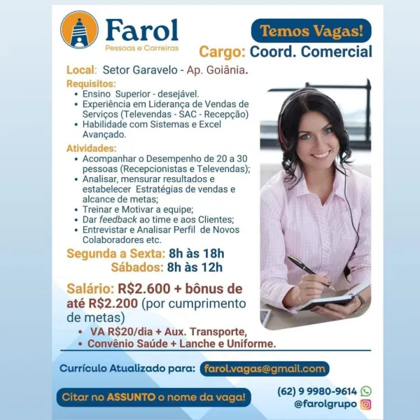 Farol Sa

~~ PessoaseCarreiras Carga: Coord. Comercial

Local: Setor Garavelo - Ap. Goiania.
Requisitos:
¢ Ensino Superior - desejavel.
¢ Experiéncia em Lideranga de Vendas de
Servigos (Televendas - SAC - Recep¢ao)
* Habilidade com Sistemas e Excel
Avangado.

Atividades:

e Acompanhar o Desempenho de 20 a 30
pessoas (Recepcionistas e Televendas);

¢ Analisar, mensurar resultados e
estabelecer Estratégias de vendas e
alcance de metas;

« Treinar e Motivar a equipe;

¢ Dar feedback ao time e aos Clientes;

e Entrevistar e Analisar Perfil de Novos
Colaboradores etc.

Segunda a Sexta: 8h as 18h
Sabados: 8h as 12h

Saldrio: R$2.600 + bénus de
até R$2.200 (por cumprimento

de metas)
e VARS$20/dia + Aux. Transporte,
e Convénio Satide + Lanche e Uniforme.

Cunfoulo Atualizado parc: IERIE ESTER

(62) 9 9980-9614 ©
@farolgrupo /) Farol =
varerss Cargo: Coord. Comercial

Local: Setor Garavelo - Ap. Goiania.
Requisitos:
* Ensino Superior - desejavel.
* Experiéncia em Lideranca de Vendas de
Serv...