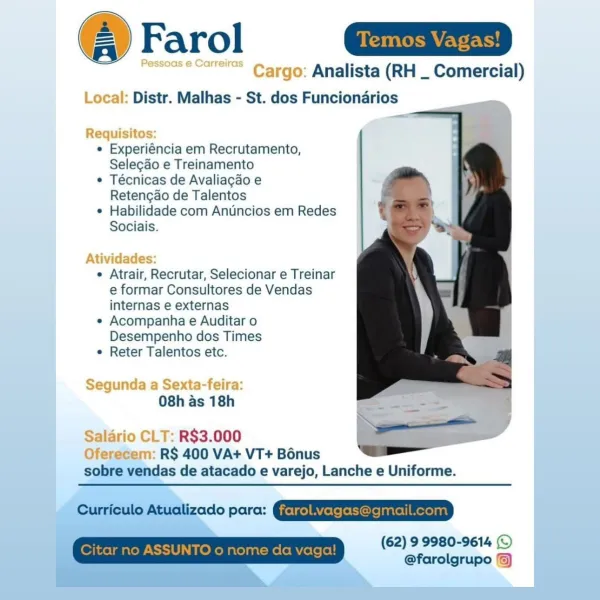 @ Farol Ga

Ressoas © Gane" Cargo: Analista (RH _ Comercial)
Local: Distr. Malhas - St. dos Funcionarios

_—

  

Requisitos:
e Experiéncia em Recrutamento,
Selecao e Treinamento
¢ Técnicas de Avaliagao e
Retencdo de Talentos
* Habilidade com Anuncios em Redes
Sociais.

Atividades:

e Atrair, Recrutar, Selecionar e Treinar
e formar Consultores de Vendas
internas e externas

¢ Acompanha e Auditar o
Desempenho dos Times

e Reter Talentos etc.

Segunda a Sexta-feira:
08h as 18h

Salario CLT: R$3.000
Oferecem: R$ 400 VA+ VT+ B6nus
sobre vendas de atacado e varejo, Lanche e Uniforme.

(62) 9 9980-9614 (©
@farolgrupo ©) Farol

Analista (RH _ Comercial)
Distr. Malhas - St. dos Funcionarios

« Experiéncia em Recrutamento,
Selecao e Treinamento

¢ Técnicas de Avaliacgao e
Retengao de Talentos

¢ Habilidade com Anuncios em Redes
Sociais.

e Atrair, Recrutar, Selecionar e Treinar
e formar Consultores de Vendas
internas e externas

e Acompanha e Auditar o
Desempenho dos Times

¢ Reter Talentos ...