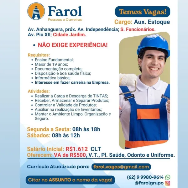 Farol ain

Pessoas e Carreiras Cargo: Aux. Estoque

Av. Anhanguera, prox. Av. Independéncia; S. Funcionarios.
Av. Pio XII; Cidade Jardim. ‘

e NAO EXIGE EXPERIENCIA!

Requisitos:
e Ensino Fundamental;
e Maior de 19 anos;
¢ Documentagao completa;
* Disposigdo e boa sate fisica;
e Informatica basica;
 Interesse em fazer carreira na Empresa.

 

Atividades:
¢ Realizar a Carga e Descarga de TINTAS;
e Receber, Armazenar e Separar Produtos;
e Controlar a Validade de Produtos;
¢ Auxiliar na realizagao de Inventarios;
¢ Manter o Ambiente Limpo, Organizagao e
Seguro.

Segunda a Sexta: 08h as 18h
Sabados: 08h as 12h

 

Salario'Inicial: R$1.612 CLT
Oferecem: VA de R$500, V.T., PI. Satide, Odonto e Uniforme.

 
 
 

(62) 9 9980-9614 (© |
@farolgrupo © Temos Vagas!

  

: Aux. Estoque

Av. Anhanguera, prox. Av. Independéncia; S. Funcionarios.
Av. Pio XII; Cidade Jardim.

¢ NAO EXIGE EXPERIENCIA!

 

 

+

  

Requisitos:

e Ensino Fundamental;

e Maior de 19 anos;

*« Documenta¢ao completa;

* ...