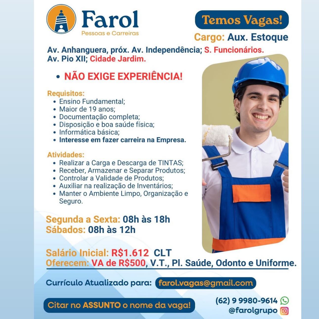 Farol ain

Pessoas e Carreiras Cargo: Aux. Estoque

Av. Anhanguera, prox. Av. Independéncia; S. Funcionarios.
Av. Pio XII; Cidade Jardim. ‘

e NAO EXIGE EXPERIENCIA!

Requisitos:
e Ensino Fundamental;
e Maior de 19 anos;
¢ Documentagao completa;
* Disposigdo e boa sate fisica;
e Informatica basica;
 Interesse em fazer carreira na Empresa.

 

Atividades:
¢ Realizar a Carga e Descarga de TINTAS;
e Receber, Armazenar e Separar Produtos;
e Controlar a Validade de Produtos;
¢ Auxiliar na realizagao de Inventarios;
¢ Manter o Ambiente Limpo, Organizagao e
Seguro.

Segunda a Sexta: 08h as 18h
Sabados: 08h as 12h

 

Salario'Inicial: R$1.612 CLT
Oferecem: VA de R$500, V.T., PI. Satide, Odonto e Uniforme.

 
 
 

(62) 9 9980-9614 (© |
@farolgrupo © Temos Vagas!

  

: Aux. Estoque

Av. Anhanguera, prox. Av. Independéncia; S. Funcionarios.
Av. Pio XII; Cidade Jardim.

¢ NAO EXIGE EXPERIENCIA!

 

 

+

  

Requisitos:

e Ensino Fundamental;

e Maior de 19 anos;

*« Documenta¢ao completa;

* Disposigdo e boa satide fisica;

¢ Informatica basica;

¢ Interesse em fazer carreira na Empresa.

1

Ativigades:
¢ Realizar a Carga e Descarga de TINTAS;
e Receber, Armazenar e Separar Produtos;
« Controlar a Validade de Produtos;
¢ Auxiliar na realizagao de Inventarios;
« Manter o Ambiente Limpo, Organizagao e
Seguro.

   

a Sexta: 08h as 18h
: 08h as 12h

 
  

arioInicial: R$1.612 CLT
Oferecem: VA de R$500, V.T., PI. Satide, Odonto e Uniforme.

Curriculo Atualizado para: @jetgelByeteremoreinntell Merelant

(62) 9 9980-9614 (©
@farolgrupo ©)

Citar no ASSUNTO o nome da vaga! Farol Gama

Pessoas e Carreiras Cargo: Aux. Estoque

Av. Anhanguera, prox. Av. Independéncia; S. Funcionarios.
Av. Pio XII; Cidade Jardim.

e NAO EXIGE EXPERIENCIA!

Requisitos:
e Ensino Fundamental;
e Maior de 19 anos;
¢ Documentagao completa;
* Disposigao e boa saude fisica;
e Informatica basica;
 Interesse em fazer carreira na Empresa.

Atividades:
e Realizar a Carga e Descarga de TINTAS;
e Receber, Armazenar e Separar Produtos;
e Controlar a Validade de Produtos;
¢ Auxiliar na realizagao de Inventarios;
e Manter o Ambiente Limpo, Organizagao e
Seguro.

Segunda a Sexta: 08h as 18h
Sabados: 08h as 12h

 

Salarionicial: R$1.612 CLT
Oferecem: VA de R$500, V.T., PI. Satide, Odonto e Uniforme.

 
 
 

(62) 9 9980-9614 © |
@farolgrupo®) | Temos Vag

 

: Aux. Estoque

Av. Anhanguera, prox. Av. Independéncia; S. Funcionarios.
Av. Pio XII; Cidade Jardim. <<

¢ NAO EXIGE EXPERIENCIA!

 

e Ensino Fundamental;

« Maior de 19 anos;

* Documenta¢do completa;

* Disposicdo e boa satide fisica;

e Informatica basica;

* Interesse em fazer carreira na Empresa.

1,

Atividades:
e Realizar a Carga e Descarga de TINTAS;
¢ Receber, Armazenar e Separar Produtos;
¢ Controlar a Validade de Produtos;
¢ Auxiliar na realizagao de Inventarios;
« Manter o Ambiente Limpo, Organizagao e
Seguro.

  
  

08h as 18h
:: O8h as 12h

 

-R$1.612 CLT
VA de R$500, V.T., PI. Satide, Odonto e Uniforme.

Curriculo Atualizado para: @jetgelAyelele tore |natell Mexelant

 

(62) 9 9980-9614 (©
@farolgrupo ©)

SUNTO o nome da Farol aia

Pessoas e Carreiras Cargo: Aux. Estoque

Av. Anhanguera, prox. Av. Independéncia; S. Funcionarios.
Av. Pio XII; Cidade Jardim.

e NAO EXIGE EXPERIENCIA!

Requisitos:
e Ensino Fundamental;
e Maior de 19 anos;
¢ Documentagao completa;
¢ Disposigao e boa saude fisica;
« Informatica basica;
¢ Interesse em fazer carreira na Empresa.

Atividades:
e Realizar a Carga e Descarga de TINTAS;
e Receber, Armazenar e Separar Produtos;
e Controlar a Validade de Produtos;
¢ Auxiliar na realizagao de Inventarios;
¢ Manter o Ambiente Limpo, Organizagao e
Seguro.

Segunda a Sexta: 08h as 18h
Sabados: 08h as 12h

 

Salarionicial: R$1.612 CLT
Oferecem:VA de R$500, V.T., PI. Satide, Odonto e Uniforme.

Ee orolvagas@amailcom)

(62) 9 9980-9614 (©
@farolgrupo ©) | WF eCem Cer. Cy

  

rgo: Aux. Estoque

Av. Anhanguera, prox. Av. Independéncia; S. Funcionarios.
Av. Pio XII; Cidade Jardim. <

¢ NAO EXIGE EXPERIENCIA!

equis

sitos:

¢ Ensino Fundamental;

e Maior de 19 anos;

¢ Documentagao completa;

¢ Disposicao e boa satide fisica;

¢ Informatica basica;

¢ Interesse em fazer carreira na Empresa.

\tividade

¢ Realizar a Carga e Descarga de TINTAS;

¢ Receber, Armazenar e Separar Produtos;

¢ Controlar a Validade de Produtos;

¢ Auxiliar na realizagao de Inventarios;

« Manter o Ambiente Limpo, Organizagao e
Seguro.

  

 

) Sexta: O8h as 18h
)s: O8h as 12h

   

nicial: R$1.612 CLT
1: VA de R$500, V.T., PI. Satide, Odonto e Uniforme.

Curriculo Atualizado para: @jetgelAelele ole jantell Merelant

 

(62) 9 9980-9614 (©
@farolgrupo /)

Citar no ASSUNTO o nome da vaga! @Farol Gap

Pessoas e Carreiras Cargo: Aux. Estoque

Av. Anhanguera, pr6x. Av. Independéncia; S. Funcionarios.
Av. Pio XII; Cidade Jardim.

e NAO EXIGE EXPERIENCIA!

Requisitos:
e Ensino Fundamental;
e Maior de 19 anos;
« Documentagao completa;
© Disposicao e boa satide fisica;
Informatica basica;
 Interesse em fazer carreira na Empresa.

 

   
  
    
 
      
       
       
     
   

Atividades:
e Realizar a Carga e Descarga de TINTAS;
e Receber, Armazenar e Separar Produtos;
e Controlar a Validade de Produtos;
¢ Auxiliar na realizagao de Inventdrios;
e Manter o Ambiente Limpo, Organizagao e
Seguro.

Segunda a Sexta: 08h as 18h
Sabados: 08h as 12h

Salarioinicial: R$1.612 CLT
VA de R$500; V.T., PI. Satide, Odonto e Uniforme. Farol

Aux. Estoque

Av. Anhanguera, prox. Av. Independéncia; S. Funcionarios.
Av. Pio XII; Cidade Jardim. as

¢ NAO EXIGE EXPERIENCIA!

   

e Ensino Fundamental;

¢ Maior de 19 anos;

¢ Documentagao completa;

* Disposigao e boa saude fisica;

¢ Informatica basica;

¢ Interesse em fazer carreira na Empresa.

¢ Realizar a Carga e Descarga de TINTAS;

e Receber, Armazenar e Separar Produtos;

¢ Controlar a Validade de Produtos;

¢ Auxiliar na realizagao de Inventarios;

e Manter o Ambiente Limpo, Organizagao e
Seguro.

08h as 18h
08h as 12h

R$1.612 CLT
VA de R$500, V.T., Pl. Saude, Odonto e Uniforme.

Curriculo Atualizado para: G@jetgelAYelee ole |natell Merelant
Citar no ASSUNTO o nome da vaga! (62) 9 9980-9614 ©
@farolgrupo %) @Frarol Ga”

Pessoas e Carreiras Cargo: Aux. Estoque

Av. Anhanguera, prox. Av. Independéncia; S. Funciondrios.
Av. Pio XII; Cidade Jardim.

e NAO EXIGE EXPERIENCIA!

Requisitos:
e Ensino Fundamental;
e Maior de 19 anos;
* Documenta¢do completa;
© Disposigao e boa satide fisica;
¢ Informatica basica;
 Interesse em fazer carreira na Empresa.

Atividades:
e Realizar a Carga e Descarga de TINTAS;
e Receber, Armazenar e Separar Produtos;
¢ Controlar a Validade de Produtos;
e Auxiliar na realizagado de Inventarios;
« Manter o Ambiente Limpo, Organizagao e
Seguro.

Segunda a Sexta: 08h as 18h
Sabados: 08h as 12h

 

  
   
 
      
   
   
      
 
     
   
   
     
 
    
  
 

icial: R$1.612 CLT
VA de R$500;.V.T., PI. Satide, Odonto e Uniforme.

 
 

© Farol

Aux. Estoque

Av. Anhanguera, prox. Av. Independéncia; S. Funcionarios.
Av. Pio XII; Cidade Jardim. s

¢ NAO EXIGE EXPERIENCIA!

« Ensino Fundamental;

¢ Maior de 19 anos;

*« Documentagao completa;

¢ Disposigao e boa saude fisica;

¢ Informatica basica;

¢ Interesse em fazer carreira na Empresa.

¢ Realizar a Carga e Descarga de TINTAS;

« Receber, Armazenar e Separar Produtos;

¢ Controlar a Validade de Produtos;

¢ Auxiliar na realizagao de Inventarios;

« Manter o Ambiente Limpo, Organizacgao e
Seguro.

08h as 18h
08h as 12h

 

R$1.612 CLT
VA de RS$500, V.T., PI. Saude, Odonto e Uniforme.

Curriculo Atualizado para: @jetgelAyfeteleCereantell Mereyant
Citar no ASSUNTO o nome da vaga! (62) 99980-9614 ©
@farolgrupo %)