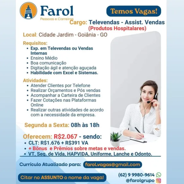 @Farol GD

== core" Bargo: Televendas - Assist. Vendas
(Produtos Hospitalares)
Local: Cidade Jardim - Goiania - GO

Requisitos:
° Exp. em Televendas ou Vendas
Internas
° Ensino Médio
¢ Boa comunicagao
¢ Digitagao agil e ateng¢ao agugada
e Habilidade com Excel e Sistemas.

Atividades:

e Atender Clientes por Telefone

e Realizar Or¢amentos e Pés vendas

e Acompanhar a Carteira de Clientes

e Fazer Cotagdes nas Plataformas
Online

e Realizar outras atividades de acordo
com a necessidade da empresa.

Segunda a Sexta: 08h as 18h

 

Oferecem: R$2.067 - sendo: — .
* CLT: R$1.676 + R$391 VA ——

e + Bonus e Prémios sobre metas e vendas.

e VT, Seg. de Vida, HAPVIDA, Uniforme, Lanche e Odonto.

Cunteulo Atucizado pare: QEREEESESETETD

(62) 9 9980-9614 ©
@farolgrupo ©) (Produtos Hospitalares)
Local: Cidade Jardim - Goiania - GO

Requisitos:
¢ Exp. em Televendas ou Vendas
Internas
* Ensino Médio
¢ Boa comunicacao
* Digitagao agil e atengao agucada
* Habilidade com Excel e Sistemas.

Atividade...