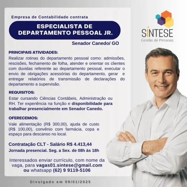 Empresa de Contabilidade contrata oT

SINTESE

Gestaéo de Pessoas

  
   

ESPECIALISTA DE
DEPARTAMENTO PESSOAL JR.

Senador Canedo/ GO

 
 
  
  
 
 
  

PRINCIPAIS ATIVIDADES:

Realizar rotinas do departamento pessoal como: admissées,
rescis6es, fechamento de folha, atender e orientar os clientes
com duvidas referente ao departamento pessoal, executar o
envio de obrigagées acessdrias do departamento, gerar e
entregar relatérios de transmissdo de declaragdes do
departamento a supervisao.

REQUISITOS:

Estar cursando Ciéncias Contabeis, Administragao ou
RH. Ter experiéncia na fungao e disponibilidade para
trabalhar presencialmente em Senador Canedo.

OFERECEMOS:

Vale alimentagao (R$ 300,00), ajuda de custo
(R$ 100,00), convénio com farmacia, copa e
espaco para descanso no local.

Contratagao CLT - Salario R$ 4.413,44
Jornada presencial. Seg. a Sex. de 08h as 18h

Interessados enviar curriculo, com nome da
vaga, para vagas01.sintese@gmail.com
ou whatsapp (62) 9 9119-5106

 

1 > em ...