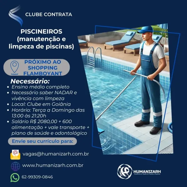 CG
& CLUBE CONTRATA

PISCINEIROS 7
(manutengao e J
limpeza de piscinas)

 

Necessario:

e Ensino médio completo

« Necessario saber NADAR e
vivéncia com limpeza

¢ Local: Clube em Goiania

¢ Hordrio; Terca a Domingo das
13:00 as 21:20h

¢ Saldrio R$ 2080,00 + 600
alimentacdo + vale transporte +

  
  

vagas@humanizarh.com.br

www.humanizarh.com.br (

(S) PTs
e) yee eens A 7 EZ

\ CLUBE CONTRATA

PISCINEIROS
(manutengao e
limpeza de piscinas)

 
  
 

SHOPPING
FLAMBOYANT

Necessdrio:
« Ensino médio completo

« Necessdrio saber NADAR e
vivéncia com limpeza

¢ Local: Clube em Goidnia

¢ Hordrio: Ter¢a a Domingo das
13:00 ds 21:20h

e Saldrio R$ 2080,00 + 600
alimentac¢do + vale transporte +
plano de saude e odontoldgico

Envie seu curriculo para:

Vvagas@humanizarh.com.br

©) PROXIMO AO

   

=

—) www.humanizarh.com.bor KON
KS) Rar
e) 62-99309-0846 \-

& CLUBE CONTRATA

PISCINEIROS 7
(manutengao e ma
limpeza de piscinas)

      

Necessario:

e Ensino médio completo

« Necessario sa...