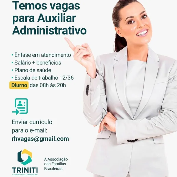 Temos vagas
para Auxiliar
Administrativo

* Enfase em atendimento Ly a
* Salario + beneficios

* Plano de satide d
+ Escala de trabalho 12/36 i S

Diurno das 08h as 20h (

  
 

a: |
Enviar curriculo
para o e-mail:

rhvagas@gmail.com

3 A Associagao

das Familias
socomno Mira

TR | N ITI Brasileiras. y Temos vagas
para Auxiliar a”
Administrativo > eo

» Enfase em atendimento
* Salario + beneficios

* Plano de saulide

* Escala de trabalho 12/36
Diurno das 08h as 20h

a:
Enviar curriculo
para o e-mail:

rhvagas@gmail.com

 

() A Associagao

das Familias

TRINITI Brasileiras. Temos vagas
para Auxiliar
Administrativo

——~
* Enfase em atendimento “gs
* Salario + beneficios
¢ Plano de saude
* Escala de trabalho 12/36 )
Diurno das 08h as 20h (

 
  

a: |
Enviar curriculo
para 0 e-mail:

rhvagas@gmail.com

wr A Associagao

das Familias

Brasileiras.
TRINITI i Temos vagas
para Auxiliar

“ay

Administrativo >

~ . F
* Enfase em atendimento S

* Salario + beneficios

» Plano de satide \ S |...