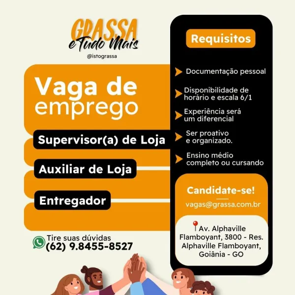 PASSA Requisitos

@istograssa

Documenta¢ao pessoal

Vaga de ea

horario e escala 6/1

Yan] 0)g-te [0 nena

um diferencial

Ser proativo

Supervisor(a) de Loja e organizado.

Ensino médio
completo ou cursando

Auxiliar de Loja ==

Candidate-se!
Entreqao === NETS Oo ees Rcolanole

Pav. Alphaville

(We suas duvidas Flamboyant, 3800 - Res.

(62) 9.8455-8527 Alphaville Flamboyant,
i Goiania - GO > Documentagao pessoal

etude Mare

@istograssa

> Disponibilidade de
horario e escala 6/1

‘ [>of a catel eA e)
um diferencial

Ser proativo

Supervisor(a) de Loja» ¢ organizado.

> eae médio 4
or a completo ou cursando
Auxiliar de Loja
Entregador

Tire suas duvidas
© (62) 9.8455-8527

 
    
     

Pay. Alphaville
Flamboyant, 3800 - Res.
Alphaville Flamboyant,
Goiania - GO PASSA Requisitos

@istograssa

Documentag¢ao pessoal

Vaga re (=) eee

horario e escala 6/1

Tan) e)a-le [0 nena

um diferencial

Ser proativo

Supervisor(a) of) |e F-) e organizado.

Ensino médio
completo ou cursando

Auxil...