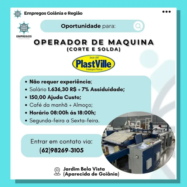 es. Empregos Goiania e Regiao

Oportunidade para:

 

 

EMPREGOS

OPERADOR DE MAQUINA
(CORTE E SOLDA)

Desde 1997
Plast Ville
e Nao requer experiéncia;
e Saldrio 1.636,30 RS + 7% Assiduidade;
© 150,00 Ajuda Custo;
¢ Café da manha + Almogo;

e Horario 08:00h as 18:00h;
¢ Segunda-feira a Sexta-feira.

Entrar em contato via:
(62)98269-3105

2 Jardim Bela Vista
(Aparecida de Goiania) BS. Empregos Goiania e Regiao

e

 

Oportunidade para:

 

 

OPERADOR DE MAQUINA

(CORTE E SOLDA)

 

¢ Nao requer experiéncia;
e Saldrio 1.636,30 RS + 7% Assiduidade;

¢ 150,00 Ajuda Custo;

© Café da manhé + Almogo;

¢ Horadrio 08:00h as 18:00h; a
¢ Segunda-feira a Sexta-feira. .

Entrar em contato via:
(62)98269-3105

  
  

2 Jardim Bela Vista
(Aparecida de Goiania) & Empregos Goiania e Regiao

Oportunidade para:

 

 

EMPREGOS

OPERADOR DE MAQUINA

(CORTE E SOLDA)
ese 7
PlastVille
¢ Nao requer experiéncia;
e Saldrio 1.636,30 RS + 7% Assiduidade;
° 150,00 Ajuda Custo;
© Café da manha + Almogo;

¢ Ho...