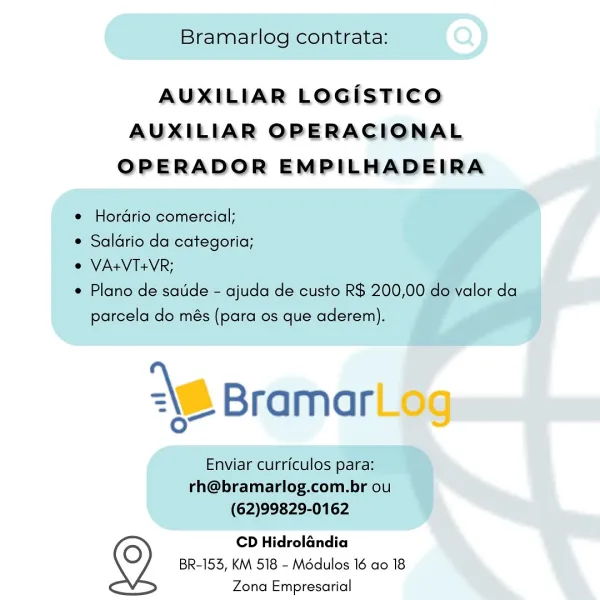 AUXILIAR LOGisTICO
AUXILIAR OPERACIONAL
OPERADOR EMPILHADEIRA

CD Hidrolandia
BR-153, KM 518 - Modulos 16 ao 18
Zona Empresarial Bramarlog contrata:

AUXILIAR LOGISTICO
AUXILIAR OPERACIONAL
OPERADOR EMPILHADEIRA

e Hordrio comercial;
¢ Saldrio da categoria;
e VA+VT+VR;

e Plano de sade - ajuda de custo R$ 200,00 do valor da
parcela do més (para os que aderem).

\6 Bramar

Enviar currfculos para:
rh@bramarlog.com.br ou
(62)99829-0162

CD Hidrolandia
BR-153, KM 518 - Modulos 16 ao 18
Zona Empresarial AUXILIAR LOGiISTICO

AUXILIAR OPERACIONAL
OPERADOR EMPILHADEIRA

CD Hidrolandia
BR-153, KM 518 - Médulos 16 ao 18
Zona Empresarial Bramarlog contrata:

AUXILIAR LOGISTICO
AUXILIAR OPERACIONAL
OPERADOR EMPILHADEIRA

e Hordrio comercial;

¢ Saldrio da categoria;

e VA+VT+VR;

¢ Plano de satide - ajuda de custo R$ 200,00 do valor da
parcela do més (para os que aderem).

\B Bramar

Enviar curriculos para:
rh@bramarlog.com.br ou
(62)99829-0162

CD Hidrolandia
BR-153, KM 518 - Médulos 16 ao 18
...