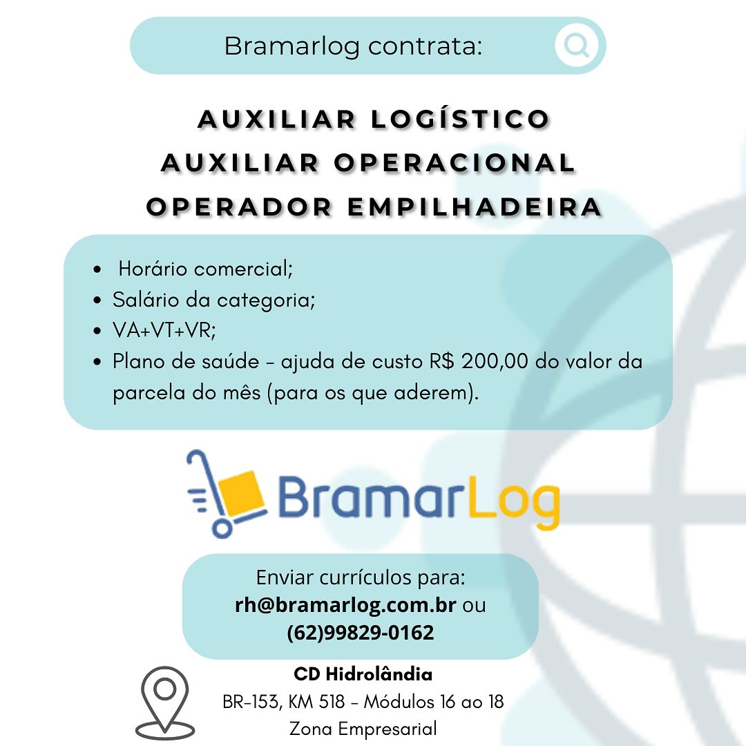 AUXILIAR LOGisTICO
AUXILIAR OPERACIONAL
OPERADOR EMPILHADEIRA

CD Hidrolandia
BR-153, KM 518 - Modulos 16 ao 18
Zona Empresarial Bramarlog contrata:

AUXILIAR LOGISTICO
AUXILIAR OPERACIONAL
OPERADOR EMPILHADEIRA

e Hordrio comercial;
¢ Saldrio da categoria;
e VA+VT+VR;

e Plano de sade - ajuda de custo R$ 200,00 do valor da
parcela do més (para os que aderem).

\6 Bramar

Enviar currfculos para:
rh@bramarlog.com.br ou
(62)99829-0162

CD Hidrolandia
BR-153, KM 518 - Modulos 16 ao 18
Zona Empresarial AUXILIAR LOGiISTICO

AUXILIAR OPERACIONAL
OPERADOR EMPILHADEIRA

CD Hidrolandia
BR-153, KM 518 - Médulos 16 ao 18
Zona Empresarial Bramarlog contrata:

AUXILIAR LOGISTICO
AUXILIAR OPERACIONAL
OPERADOR EMPILHADEIRA

e Hordrio comercial;

¢ Saldrio da categoria;

e VA+VT+VR;

¢ Plano de satide - ajuda de custo R$ 200,00 do valor da
parcela do més (para os que aderem).

\B Bramar

Enviar curriculos para:
rh@bramarlog.com.br ou
(62)99829-0162

CD Hidrolandia
BR-153, KM 518 - Médulos 16 ao 18
Zona Empresarial AUXILIAR LOGisTICO
AUXILIAR OPERACIONAL
OPERADOR EMPILHADEIRA

CD Hidrolandia
BR-153, KM 518 - Médulos 16 ao 18
Zona Empresarial Bramarlog contrata:

AUXILIAR LOGISTICO
AUXILIAR OPERACIONAL
OPERADOR EMPILHADEIRA

e Hordrio comercial;

¢ Saldrio da categoria;

¢ VA+VT+VR;

¢ Plano de saude - ajuda de custo R$ 200,00 do valor da
parcela do més (para os que aderem).

16 Bramar

Enviar curriculos para:
rh@bramarlog.com.br ou
(62)99829-0162

CD Hidrolandia
BR-153, KM 518 - Médulos 16 ao 18
Zona Empresarial AUXILIAR LOGIsSTICO
AUXILIAR OPERACIONAL
OPERADOR EMPILHADEIRA

CD Hidrolandia
BR-153, KM 518 - Médulos 16 ao 18

 

Zona Empresarial Bramarlog contrata:

AUXILIAR LOGISTICO
AUXILIAR OPERACIONAL
OPERADOR EMPILHADEIRA

e Hordrio comercial;

¢ Saldrio da categoria;

e VA+VT+VR;

¢ Plano de satde - ajuda de custo R$ 200,00 do valor da
parcela do més (para os que aderem).

18 Bramar

Enviar curriculos para:
rh@bramarlog.com.br ou
(62)99829-0162

CD Hidrolandia
BR-153, KM 518 - Médulos 16 ao 18
Zona Empresarial AUXILIAR LOGisTICcoO
AUXILIAR OPERACIONAL
OPERADOR EMPILHADEIRA

CD Hidrolandia
BR-153, KM 518 - Médulos 16 ao 18

 

Zona Empresarial Bramarlog contrata:

AUXILIAR LOGISTICO
AUXILIAR OPERACIONAL
OPERADOR EMPILHADEIRA

e Hordrio comercial;

¢ Saldrio da categoria;

e VA+VT+VR;

¢ Plano de saude - ajuda de custo R$ 200,00 do valor da
parcela do més (para os que aderem).

\_ Bramar

Enviar curriculos para:
rh@bramarlog.com.br ou
(62)99829-0162

CD Hidrolandia
BR-153, KM 518 - Médulos 16 ao 18
Zona Empresarial