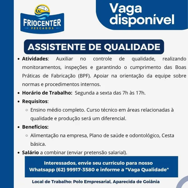 Vaga

—

adler

SCADOS

ASSISTENTE D LIDADE

e Atividades: Auxiliar mo controle de qualidade, realizando

disponivel

  

monitoramentos, inspegdes e garantindo o cumprimento das Boas
Praticas de Fabricagdo (BPF). Apoiar na orientagao da equipe sobre
normas e procedimentos internos.
¢ Hordrio de Trabalho: Segunda a sexta das 7h as 17h.
¢ Requisitos:
e Ensino médio completo. Curso técnico em areas relacionadas a
qualidade e producao sera um diferencial.
e Beneficios:
2 Alimentacdo na empresa, Plano de satide e odontologico, Cesta
basica.

e Salario a combinar (enviar pretensdo salarial).

  

Interessados, envie seu curriculo para nosso

Whatsapp (62) 99917-3580 e informe a "Vaga Qualidade"

 

Local de Trabalho: Polo Empresarial, Aparecida de Goiania f Vaga

aes disponivel

PESCADOS

 

ASSISTENTE DE QUALIDADE

e Atividades: Auxiliar no controle de qualidade, realizando
monitoramentos, inspeg6es e garantindo o cumprimento das Boas
Praticas de Fabricagdo (BPF). Apoiar na orientagdo d...