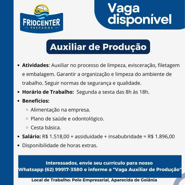 Vaga

FRIOCENTER disponivel

PESCADOS

Auxiliar de Producgao

e Atividades: Auxiliar no processo de limpeza, eviscera¢do, filetagem

 

e embalagem. Garantir a organizacdo e limpeza do ambiente de
trabalho. Seguir normas de seguran¢a e qualidade.
¢ Horario de Trabalho: Segunda a sexta das 8h as 18h.
¢ Beneficios:
© Alimentacgdo na empresa.
© Plano de satide e odontoldgico.
© Cesta basica.
© Salario: R$ 1.518,00 + assiduidade + insabubridade = R$ 1.896,00

¢ Disponibilidade de horas extras.

Interessados, envie seu curriculo para nosso

hatsapp (62) 99917-3580 e informe a "Vaga Auxiliar de Produgao"

  

Local de Trabalho: Polo Empresarial, Aparecida de Goiania Vaga

ars ni .3 disponivel

PESCADOS

Auxiliar de Produgao

¢ Atividades: Auxiliar no processo de limpeza, evisceracao, filetagem

 

e embalagem. Garantir a organizacao e limpeza do ambiente de
trabalho. Seguir normas de seguranga e qualidade.
¢ Horario de Trabalho: Segunda a sexta das 8h as 18h.
¢ Beneficios:
© Alimentacdo n...