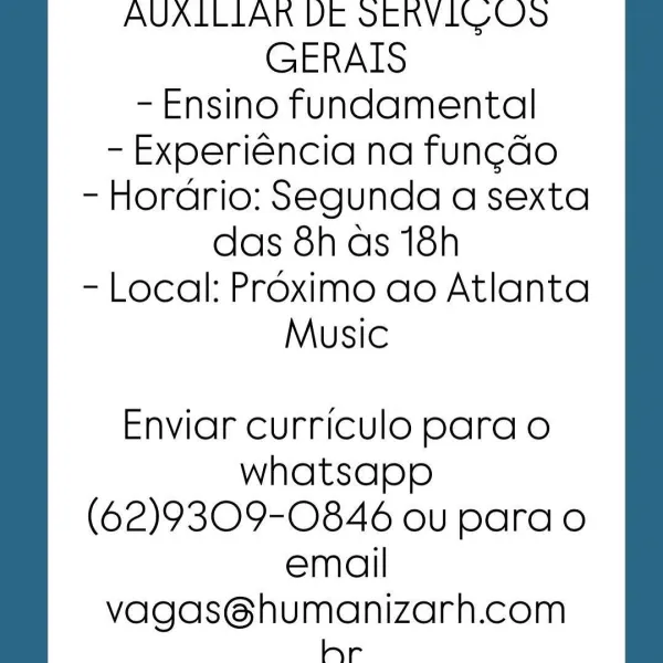 AVALLLAR DE SERVIC OS
GERAIS
- Ensino fundamental
- Experiéncia na fung¢do
- Hordrio: Segunda a sexta
das 8has 18h
- Local: Proximo ao Atlanta
Music

Enviar curriculo para o
whatsapp
(62)9309-0846 ou para o
email

vagas@humanizarh.com
hr AVALLLAR DE SERVIC OD)
GERAIS
- Ensino fundamental
- Experiéncia na fun¢do
- Horario: Segunda a sexta
das 8h as 18h
- Local: Proximo ao Atlanta
Music

Enviar curriculo para o
whatsapp
(62)9309-0846 ou para o
email

vagas@humanizarh.com
hr AVALLLAR DE SERVIC OS
GERAIS
- Ensino fundamental
- Experiéncia na fun¢do
- Horario: Segunda a sexta
das 8h as 18h
- Local: Proximo ao Atlanta
Music

Enviar curriculo para o
whatsapp
(62)9309-0846 ou para o
email

vagas@humanizarh.com
hr AVALLLAR DE SERVIC O95
GERAIS
- Ensino fundamental
- Experiéncia na fung¢do
- Horario: Segunda a sexta
das 8has 18h
- Local: Proximo ao Atlanta
Music

Enviar curriculo para o
whatsapp
(62)9309-0846 ou para o
email

vagas@humanizarh.com
hr AVALLLAR VDE SERVICOUS
GERAIS
- Ensino fund...