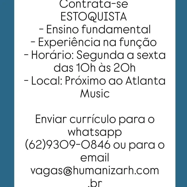 Contrata-se
ESTOQUISTA
- Ensino fundamental
- Experiéncia na fungdo
- Horario: Segunda a sexta
das 10h as 2Oh
- Local: Proximo ao Atlanta
Music

Enviar curriculo para o
whatsapp
(62)9309-0846 ou para o
email

vagas@humanizarh.com
bor Contrata-se
ESTOQUISTA
- Ensino fundamental
- Experiéncia na fung¢do
- Horario: Segunda a sexta
das 10h as 2Oh
- Local: Proximo ao Atlanta
Music

Enviar curriculo para o
whatsapp
(62)9309-0846 ou para o
email
vagas@humanizarh.com
br Contrata-se
ESTOQUISTA
- Ensino fundamental
- Experiéncia na fung¢do
- Horario: Segunda a sexta
das 10h ds 2Oh
- Local: Proximo ao Atlanta
Music

Enviar curriculo para o
whatsapp
(62)9309-0846 ou para o
email
vagas@humanizarh.com
br Contrata-se
ESTOQUISTA
- Ensino fundamental
- Experiéncia na fung¢do
- Horario: Segunda a sexta
das 10h as 2Oh
- Local: Proximo ao Atlanta
Music

Enviar curriculo para o
whatsapp
(62)9309-0846 ou para o
email
vagas@humanizarh.com
br Contrata-se
ESTOQUISTA
- Ensino fundamental
- Experiéncia na fun...