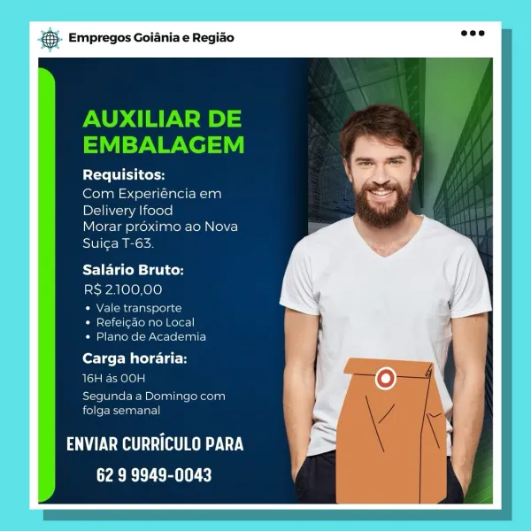 Empregos Goiania e Regiao

Requisitos:

Com Experiéncia em
Delivery lfood

Morar proximo ao Nova
Suiga T-63.

Salario Bruto:
RS 2100,00

« Vale transporte
¢ Refeig¢ao no Local
« Plano de Academia

Carga horaria:
soya Fe yae10) =]

Segunda a Domingo com
folga semanal

ENVIAR CURRICULO PARA
62 9 9949-0043 & Empregos Goiania e Regiao

AUXILIAR DE
EMBALAGEM

Requisitos:

Com Experiéncia em
Delivery lfood

Morar proximo ao Nova
Sui¢ga T-63.

Salario Bruto:

R$ 2.100,00

CMAY-1(ome-] aij ole) an)
¢ Refei¢ao no Local
¢ Plano de Academia

Carga horaria:
16H ds OOH

Segunda a Domingo com
folga semanal

TV RAe TROY.
62 9 9949-0043 Empregos Goiania e Regiao

Requisitos:

Com Experiéncia em
Delivery lfood

Morar proximo ao Nova
Sui¢a T-63.

Salario Bruto:
RS 2:100,00

« Vale transporte
¢ Refei¢ao no Local
« Plano de Academia

Carga horaria:
sole Ie taeY@) a]

Segunda a Domingo com
folga semanal

BAUM eure Cy
|
Wabi be as OL) & Empregos Goiania e Regiao

AUXILIAR DE
EMBALAGEM

Requisitos:

Com E...