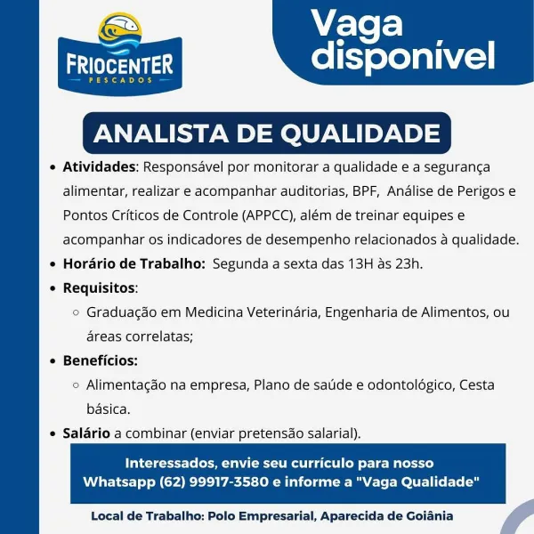 Vaga

—

adler

SCADOS

ANALISTA DE QUALIDADE

e Atividades: Responsavel por monitorar a qualidade e a seguranca

disponivel

  

alimentar, realizar e acompanhar auditorias, BPF, Analise de Perigos e
Pontos Criticos de Controle (APPCC), além de treinar equipes e
acompanhar os indicadores de desempenho relacionados a qualidade.
e Horario de Trabalho: Segunda a sexta das 13H as 23h.
¢ Requisitos:
° Graduacdo em Medicina Veterinaria, Engenharia de Alimentos, ou
areas correlatas;
e Beneficios:
2 Alimentacdo na empresa, Plano de satide e odontologico, Cesta
basica.

e Salario a combinar (enviar pretensdo salarial).

  

Interessados, envie seu curriculo para nosso

Whatsapp (62) 99917-3580 e informe a "Vaga Qualidade"

 

Local de Trabalho: Polo Empresarial, Aparecida de Goiania f Vaga

aes disponivel

PESCADOS

 

ANALISTA DE QUALIDADE

e Atividades: Responsavel por monitorar a qualidade e a seguranca
alimentar, realizar e acompanhar auditorias, BPF, Analise de Perigos e
Pontos Critico...