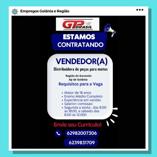 BS. Empregos Goiania e Regiao

GE: &
a a

sy Vi Tek ’
CONTRATANDO

VENDEDOR(A)

Distribuidora de pecas para motos

Regido do Garavelo
Ap de Goiania

Requisitos para a Vaga

e Maior de 18 anos

« Ensino Médio Completo

« Experiéncia em vendas

« Salariot comissao

« Segunda a sexta , das 8:00
as 18:00, e sabado das
8:00 as 12:00h

\ 62982007306
6239831709 & Empregos Goiania e Regiao

GFA. s:.

ESTAMOS
CONTRATANDO

VENDEDOR(A)

Distribuidora de pecas para motos

Regido do Garavelo
Ap de Goiania

Requisitos para a Vaga

* Maior de 18 anos

e Ensino Medio Completo

e Experiéncia em vendas

* Salario+ comissao

« Segunda a sexta , das 8:00
as 18:00, e sabado das
8:00 as 12:00h

% 62982007306
6239831709 ‘. Empregos Goiania e Regiao

ESTAMOS
CONTRATANDO

VENDEDOR(A)

Distribuidora de pecas para motos

Regido do Garavelo
Ap de Goiania

Requisitos para a Vaga

e Maior de 18 anos

« Ensino Médio Completo

e Experiéncia em vendas

e Salariot comissao

* Segunda a sexta, das 8:00
as 18:00, e sd...