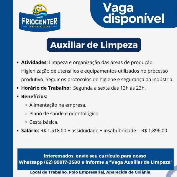 Vaga

disponivel

aah

PESCADOS

Auxiliar de Limpeza

e Atividades: Limpeza e organizagdo das areas de produgdo.

 

Higienizacdo de utensilios e equipamentos utilizados no processo
produtivo. Seguir os protocolos de higiene e seguranc¢a da industria.
¢ Horario de Trabalho: Segunda a sexta das 13h as 23h.
¢ Beneficios:
© Alimentagdo na empresa.
© Plano de sade e odontoldgico.
© Cesta basica.
© Salario: R$ 1.518,00 + assiduidade + insabubridade = R$ 1.896,00

Interessados, envie seu curriculo para nosso

Whatsapp (62) 99917-3580 e informe a "Vaga Auxiliar de Limpeza"

  

Local de Trabalho: Polo Empresarial, Aparecida de Goiania Vaga

aera disponivel

PESCADOS

Auxiliar de Limpeza

e Atividades: Limpeza e organizacdo das areas de producdo.

 

Higienizagdo de utensilios e equipamentos utilizados no processo
produtivo. Seguir os protocolos de higiene e seguranga da industria.
¢ Horario de Trabalho: Segunda a sexta das 13h as 23h.
¢ Beneficios:
© Alimentagdo na empresa.
© Plano de saud...