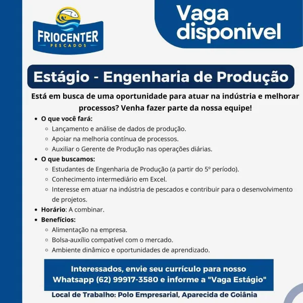 Vaga

   

—

adler

SCADOS

Estagio - Engenharia de Produgao

Esta em busca de uma oportunidade para atuar na industria e melhorar

processos? Venha fazer parte da nossa equipe!

© O que vocé fara:

© Langamento e andlise de dados de producao.

© Apoiar na melhoria continua de processos.

° Auxiliar o Gerente de Produgdo nas operacées diarias.
* O que buscamos:

© Estudantes de Engenharia de Producao (a partir do 5° periodo).

© Conhecimento intermedidrio em Excel.

© Interesse em atuar na industria de pescados e contribuir para o desenvolvimento

de projetos.

¢ Horario: A combinar.
© Beneficios:

disponivel

  

© Alimentacgado na empresa.
© Bolsa-auxilio compativel com o mercado.
° Ambiente dindmico e oportunidades de aprendizado.

Interessados, envie seu curriculo para nosso

Whatsapp (62) 99917-3580 e informe a "Vaga Estagio"

     

Local de Trabalho: Polo Empresarial, Aparecida de Goiania Vaga

aes disponivel

PESCADOS

 

tagio - Engenharia de Produgao

Esta em busca de uma...