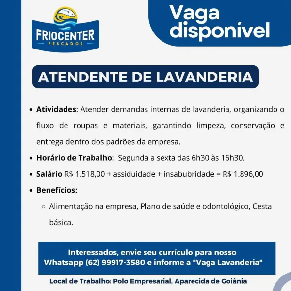 Vaga

disponivel

aia

cADOS

ATENDENTE DE LAVANDERIA

e Atividades: Atender demandas internas de lavanderia, organizando o

FRIO

 

fluxo de roupas e materiais, garantindo limpeza, conservagdo e
entrega dentro dos padrées da empresa.
e Horario de Trabalho: Segunda a sexta das 6h30 as 16h30.
e Salario R$ 1.518,00 + assiduidade + insabubridade = R$ 1.896,00
e Beneficios:
e Alimentacgdo na empresa, Plano de satide e odontoldgico, Cesta

basica,

Interessados, envie seu curriculo para nosso

Whatsapp (62) 99917-3580 e informe a "Vaga Lavanderia"

  

Local de Trabalho: Polo Empresarial, Aparecida de Goiania f Vaga

aes disponivel

PESCADOS

ATENDENTE DE LAVANDERIA

e Atividades: Atender demandas internas de lavanderia, organizando o

 

fluxo de roupas e materiais, garantindo limpeza, conservacgdo e
entrega dentro dos padrées da empresa.
e Horario de Trabalho: Segunda a sexta das 6h30 as 16h30.
e Salario R$ 1.518,00 + assiduidade + insabubridade = R$ 1.896,00
¢ Beneficios:
© Alimentag...