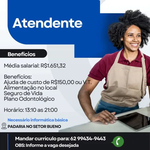 Atendente

Beneficios
Média salarial: RS1.651,32

Beneficios:

Ajuda de custo de R$150,00 ou
Alimentagao no local

Seguro de Vida

Plano Odontoldgico

Horario: 13:10 as 21:00

Necessario informatica basica
© PADARIANO SETOR BUENO

Mandar curriculo para: 62 99434-9443 ¢
OBS: Informe a vaga desejada Atendente

Beneficios
Média salarial: RS$1.651,32

Beneficios:

Ajuda de custo de R$150,00 ou
Alimentagao no local

Seguro de Vida

Plano Odontoldgico

Horario: 13:10 as 21:00

Necessario informatica basica
© PADARIA NO SETOR BUENO

Mandar curriculo para: 62 99434-9443 ¢
OBS: Informe a vaga desejada Atendente

Beneficios
Média salarial: RS1.651,32

Beneficios:

Ajuda de custo de R$150,00 ou
Alimentagao no local

Seguro de Vida

Plano Odontoldgico

Horario: 13:10 as 21:00

Necessario informatica basica
© PADARIA NO SETOR BUENO

Mandar curriculo para: 62 99434-9443 ¢
OBS: Informe a vaga desejada Atendente

Beneficios
Média salarial: R$1.651,32

Beneficios:

Ajuda de custo de RS$150,00 ou
Ali...