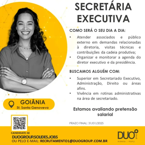 SECRETARIA
EXECUTIVA

COMO SERA O SEU DIA A DIA:

e Atender associados e _ publico
externo em demandas relacionadas
a diretoria, visitas técnicas e
contribuigdes da cadeia produtiva;

¢  Organizar e monitorar a agenda do
diretor executivo e da presidéncia.

BUSCAMOS ALGUEM COM:

¢ Superior em Secretariado Executivo,
Administragéo, Direito ou areas
afins.

¢ Vivéncia em rotinas administrativas
na area de secretariado.

 

Estamos avaliando pretensGo

salarial
ssc)
z PRAZO FINAL: 31/01/2025 SECRETARIA
EXECUTIVA

COMO SERA O SEU DIA A DIA:

e Atender associados e_ publico
externo em demandas relacionadas
a diretoria, visitas técnicas e
contribuigdes da cadeia produtiva;

*  Organizar e monitorar a agenda do
diretor executivo e da presidéncia.

BUSCAMOS ALGUEM COM:

¢ Superior em Secretariado Executivo,
Administragdo, Direito ou areas
afins.

¢  Vivéncia em rotinas administrativas
na area de secretariado.

 

Q GOIANIA

St. Santa Genoveva

Estamos avaliando pretensGo

salarial
las [e]
z...