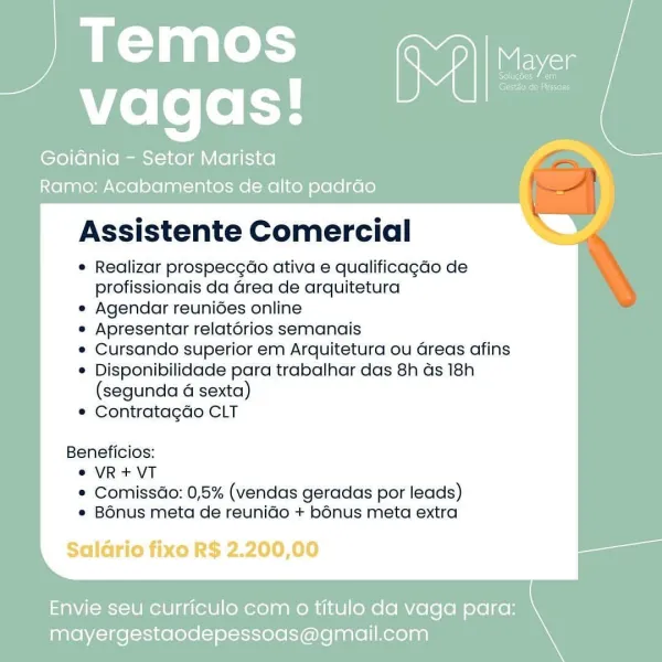 Temos
vagas!

Goidnia - Setor Marista
Ramo: Acabamentos de alto padrao i

 

Assistente Comercial

® Realizar prospecgaéo ativa e qualificagdo de
profissionais da Grea de arquitetura

® Agendar reunides online

° Apresentar relatorios semanais

© Cursando superior em Arquitetura ou Greas afins

® Disponibilidade para trabalhar das 8h ds 18h

(segunda 4 sexta)
® Contratagdo CLT

Beneficios:
© VR+VT
* Comissdo: 0,5% (vendas geradas por leads)
* Bénus meta de reunidGo + b6nus meta extra

Saldrio fixo R$ 2.200,00

 

Envie seu curriculo com 0 titulo da vaga para:
mayergestaodepessoas@gmail.com Temos
vagas!

Goidnia - Setor Marista
Ramo: Acabamentos de alto padrao

Assistente Comercial

e Realizar prospecgao ativa e qualificagdo de
profissionais da Grea de arquitetura

e Agendar reunides online

e Apresentar relatorios semanais

e Cursando superior em Arquitetura ou Greas afins

® Disponibilidade para trabalhar das 8h ds 18h

(segunda 4 sexta)
© Contratagao CLT

Beneficios:
°® VR+VT
e Co...