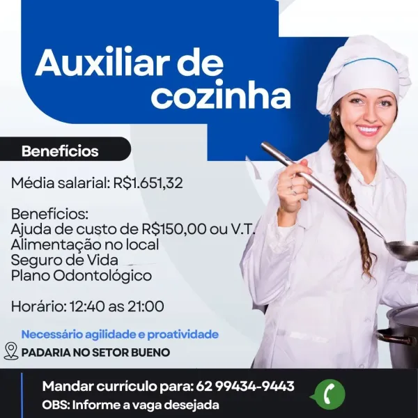 Auxiliar de

cozinha

  
 

Beneficios

Média salarial: RS1.651,32

 

Beneficios:

Ajuda de custo de R$150,00 ou V. yo
Alimentagao no local

Seguro de Vida _ |

Plano Odontoldgico
Horario: 12:40 as 21:00 2 a
Necessario agilidade e proatividade : '
© PADARIANOSETOR BUENO si

Mandar curriculo para: 62 99434-9443

 

OBS: Informe a vaga desejada Auxiliar de

cozinha (2

   

Beneficios

Média salarial: R$1.651,32

 

Beneficios: &
Ajuda de custo de R$150,00 ouV.T/ * >
Alimentagao no local f
SegurodeVida _

Plano Odontoldégico

Horario: 12:40 as 21:00 hy

Necessario agilidade e proatividade im
2 PADARIA NO SETOR BUENO

Mandar curriculo para: 62 99434-9443

 

OBS: Informe a vaga desejada Auxiliar de

cozinha

|=Yavat=vi (el (ossy

Média salarial: RS1.651,32

   
 

Beneficios:
Ajuda de custo de R$150,00 ou V.T,
Alimentagao no local

Seguro de Vida _ |
Plano Odontoldgico
Horario: 12:40 as 21:00 k ,
Necessario agilidade e proatividade _
© PADARIA NO SETOR BUENO i i

Mandar curriculo para...