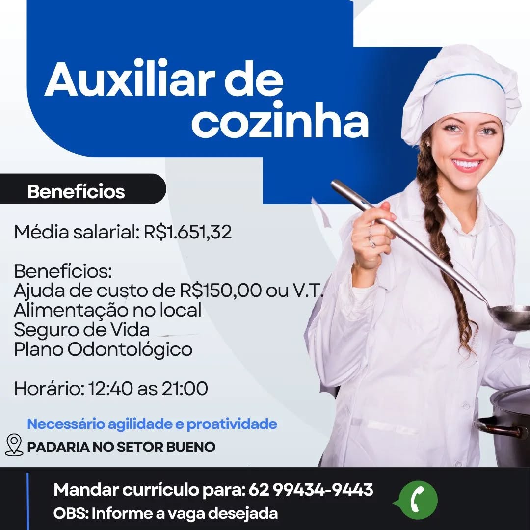 Auxiliar de

cozinha

  
 

Beneficios

Média salarial: RS1.651,32

 

Beneficios:

Ajuda de custo de R$150,00 ou V. yo
Alimentagao no local

Seguro de Vida _ |

Plano Odontoldgico
Horario: 12:40 as 21:00 2 a
Necessario agilidade e proatividade : '
© PADARIANOSETOR BUENO si

Mandar curriculo para: 62 99434-9443

 

OBS: Informe a vaga desejada Auxiliar de

cozinha (2

   

Beneficios

Média salarial: R$1.651,32

 

Beneficios: &
Ajuda de custo de R$150,00 ouV.T/ * >
Alimentagao no local f
SegurodeVida _

Plano Odontoldégico

Horario: 12:40 as 21:00 hy

Necessario agilidade e proatividade im
2 PADARIA NO SETOR BUENO

Mandar curriculo para: 62 99434-9443

 

OBS: Informe a vaga desejada Auxiliar de

cozinha

|=Yavat=vi (el (ossy

Média salarial: RS1.651,32

   
 

Beneficios:
Ajuda de custo de R$150,00 ou V.T,
Alimentagao no local

Seguro de Vida _ |
Plano Odontoldgico
Horario: 12:40 as 21:00 k ,
Necessario agilidade e proatividade _
© PADARIA NO SETOR BUENO i i

Mandar curriculo para: 62 99434-9443

 

OBS: Informe a vaga desejada Auxiliar de eS
cozinha P= 3)

  
 

Beneficios

Média salarial: R$1.651,32

 

Beneficios: i
Ajuda de custo de R$150,00 ouV.T/ >
Alimentagao no local :
Seguro de Vida _ / =

Plano Odontoldgico

Horario: 12:40 as 21:00 hey

Necessario agilidade e proatividade ma
2S PADARIA NO SETOR BUENO

Mandar curriculo para: 62 99434-9443

 

OBS: Informe a vaga desejada Auxiliar de

cozinha

  
 
  

Beneficios

Média salarial: R$1.651,32

 

Beneficios:
Ajuda de custo de R$150,00 ou V.T,
Alimentagao no local

Seguro de Vida _ |
Plano Odontoldgico
Hordrio: 12:40 as 21:00 k ¢ «
Necessario agilidade e proatividade : ~
2 PADARIA NO SETOR BUENO yy il

 

Mandar curriculo para: 62 99434-9443

OBS: Informe a vaga desejada Auxiliar de .
cozinha (or

  
 

Beneficios

Média salarial: R$1.651,32

 

Beneficios: |
Ajuda de custo de R$150,00 ou V.T/
Alimentagao no local :
Seguro de Vida - / ) =

Plano Odontoldgico

Horario: 12:40 as 21:00 hy

Necessario agilidade e proatividade <a
© PADARIA NO SETOR BUENO

Mandar curriculo para: 62 99434-9443

 

OBS: Informe a vaga desejada Auxiliar de

cozinha

  
   
   
  
    

Beneficios

Média salarial: R$1.651,32

 

Beneficios:

Alimentagao no local
Seguro de Vida _
Plano Odontoldgico

Horario: 12:40 as 21:00

Necessario agilidade e proatividade
2 PADARIA NO SETOR BUENO

Mandar curriculo para: 62 99434-9443

OBS: Informe a vaga desejada Auxiliar de

cozinha

   

Beneficios

Média salarial: R$1.651,32

 

Beneficios:

Ajuda de custo de R$150,00 ou V.T,
Alimentagao no local f
Seguro de Vida _

Plano Odontoldgico

Hor€rio: 12:40 as 21:00 hy

Necessario agilidade e proatividade im
oe PADARIA NO SETOR BUENO

Mandar curriculo para: 62 99434-9443 (4

 

OBS: Informe a vaga desejada Auxiliar de

cozinha

Beneficios

Média salarial: R$1.651,32

  
 
  
 
   
  
  
   
  

Beneficios: rg
Ajuda de custo de R$150,00 ou V. Y ‘4
Alimentagao no local
Segurode Vida _ —
Plano Odontoldogico

Horario: 12:40 as 21:00

Necessario agilidade e proatividade
PADARIA NO SETOR BUENO

Mandar curriculo para: 62 99434-9443

OBS: Informe a vaga desejada Auxiliar de

cozinha

   

Beneficios

Média salarial: R$1.651,32

 

Beneficios:

Ajuda de custo de R$150,00 ou V.T.
Alimentagao no local /
Segurode Vida -

Plano Odontoldédgico

Horario: 12:40 as 21:00 hy

Necessario agilidade e proatividade
@ PADARIA NO SETOR BUENO

Mandar curriculo para: 62 99434-9443 (4

 

OBS: Informe a vaga desejada