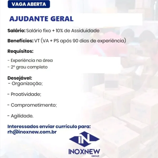 VAGA ABERTA

AJUDANTE GERAL

SalGrio: Saldrio fixo + 10% de Assiduidade
Beneficios: VT (VA + PS apos 90 dias de experiéncia)

Requisitos:

- Experiéncia na Grea
- 2° grau completo

Desejavel:
- Organizagao;

~ Proatividade;
- Comprometimento;
- Agilidade.

Interessados enviar curriculo para:

rh@inoxnew.com.br lh

INOXNEW VAGA ABERTA

AJUDANTE GERAL

Saldrio: Saldrio fixo + 10% de Assiduidade
Beneficios: VT (VA + PS apoés 90 dias de experiéncia)
Requisitos:

- Experiéncia na Grea
- 2° grau completo

Desejavel:
- Organizacao;

- Proatividade;
- Comprometimento;
- Agilidade.

Interessados enviar curriculo para:

rh@inoxnew.com.br p>

INOXNEW

GROUP VAGA ABERTA

AJUDANTE GERAL

SalGrio: Saldrio fixo + 10% de Assiduidade

Beneficios: VT (VA + PS apés 90 dias de experiéncia)

Requisitos:

- Experiéncia na Grea
- 2° grau completo

Desejavel:
- Organizagao;

- Proatividade;
- Comprometimento;
- Agilidade.

Interessados enviar curriculo para:

rh@inoxnew.com.br p>

INOXNEW VAGA ABERTA

AJUD...