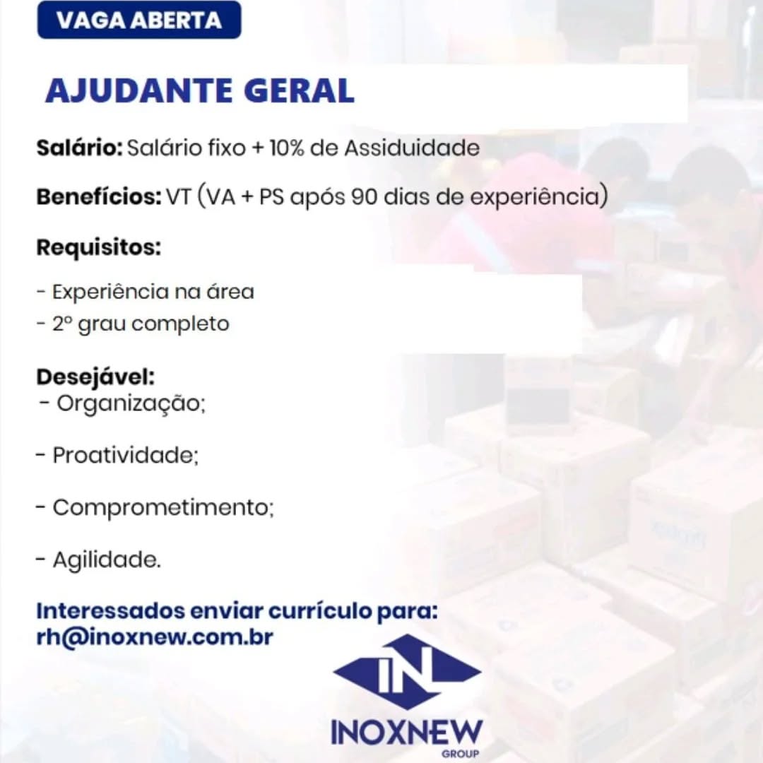 VAGA ABERTA

AJUDANTE GERAL

SalGrio: Saldrio fixo + 10% de Assiduidade
Beneficios: VT (VA + PS apos 90 dias de experiéncia)

Requisitos:

- Experiéncia na Grea
- 2° grau completo

Desejavel:
- Organizagao;

~ Proatividade;
- Comprometimento;
- Agilidade.

Interessados enviar curriculo para:

rh@inoxnew.com.br lh

INOXNEW VAGA ABERTA

AJUDANTE GERAL

Saldrio: Saldrio fixo + 10% de Assiduidade
Beneficios: VT (VA + PS apoés 90 dias de experiéncia)
Requisitos:

- Experiéncia na Grea
- 2° grau completo

Desejavel:
- Organizacao;

- Proatividade;
- Comprometimento;
- Agilidade.

Interessados enviar curriculo para:

rh@inoxnew.com.br p>

INOXNEW

GROUP VAGA ABERTA

AJUDANTE GERAL

SalGrio: Saldrio fixo + 10% de Assiduidade

Beneficios: VT (VA + PS apés 90 dias de experiéncia)

Requisitos:

- Experiéncia na Grea
- 2° grau completo

Desejavel:
- Organizagao;

- Proatividade;
- Comprometimento;
- Agilidade.

Interessados enviar curriculo para:

rh@inoxnew.com.br p>

INOXNEW VAGA ABERTA

AJUDANTE GERAL

Saldrio: Saldrio fixo + 10% de Assiduidade
Beneficios: VT (VA + PS apos 90 dias de experiéncia)
Requisitos:

- Experiéncia na Grea
- 2° grau completo

Desejavel:
- Organizacao;

- Proatividade;
- Comprometimento;
- Agilidade.

Interessados enviar curriculo para:

rh@inoxnew.com.br lh

INOXNEW

GROUP VAGA ABERTA

AJUDANTE GERAL

SalGrio: Saldrio fixo + 10% de Assiduidade
Beneficios: VT (VA + PS apés 90 dias de experiéncia)

Requisitos:

- Experiéncia na Grea
- 2° grau completo

Desejavel:
- Organizagao;

- Proatividade;
- Comprometimento;
- Agilidade.

Interessados enviar curriculo para:

rh@inoxnew.com.br >

INOXNEW VAGA ABERTA

AJUDANTE GERAL

Saldrio: Saldrio fixo + 10% de Assiduidade
Beneficios: VT (VA + PS apos 90 dias de experiéncia)
Requisitos:

- Experiéncia na Grea
- 2° grau completo

Desejavel:
- Organizagao;

- Proatividade;
- Comprometimento;
- Agilidade.

Interessados enviar curriculo para:

rh@inoxnew.com.br p>

INOXNEW

GROUP VAGA ABERTA

AJUDANTE GERAL

Saldrio: Saldrio fixo + 10% de Assiduidade
Beneficios: VT (VA + PS apéds 90 dias de experiéncia)

Requisitos:

- Experiéncia na Grea
- 2° grau completo

Desejaével:
- Organizagao;

- Proatividade;
- Comprometimento;
- Agilidade.

Interessados enviar curriculo para:

rh@inoxnew.com.br p>

INOXNEW VAGA ABERTA

AJUDANTE GERAL

Saldrio: Saldrio fixo + 10% de Assiduidade
Beneficios: VT (VA + PS apos 90 dias de experiéncia)

Requisitos:

- Experiéncia na Grea
- 2° grau completo

Desejavel:
- Organizacao;

- Proatividade;
- Comprometimento;
- Agilidade.

Interessados enviar curriculo para:

rh@inoxnew.com.br lh

INOXNEW

GROUP VAGA ABERTA

AJUDANTE GERAL

Saldrio: Saldrio fixo + 10% de Assiduidade
Beneficios: VT (VA + PS apéds 90 dias de experiéncia)
Requisitos:

- Experiéncia na Grea
- 2° grau completo

Desejdvel:
- Organizagao;

- Proatividade;

- Comprometimento;

- Agilidade.

Interessados enviar curriculo para:

rh@inoxnew.com.br <>

INOXNEW VAGA ABERTA

AJUDANTE GERAL

Salario: Salario fixo + 10% de Assiduidade
Beneficios: VT (VA + PS apos 90 dias de experiéncia)

Requisitos:

- Experiéncia na area
- 2° grau completo

Desejavel:
- Organizacao;

- Proatividade:
- Comprometimento;
- Agilidade.

Interessados enviar curriculo para:

rh@inoxnew.com.br lp»

INOXNEW

GROUP