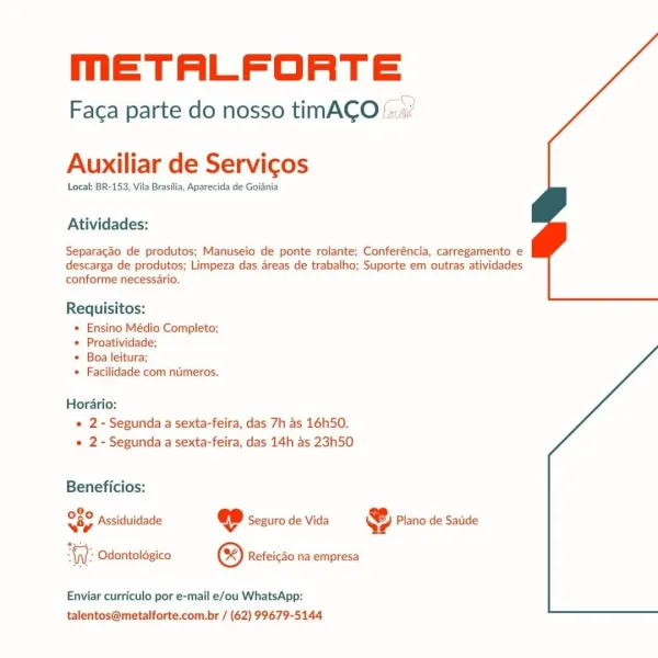 mETALFORTE

 

Faca parte do nosso timACO‘:

Auxiliar de Servicos

Local: BR-153, Vila Brasilia, Aparecida de Goiania

Atividades:

Separagao de produtos; Manuseio de ponte rolante; Conferéncia, carregamento e
descarga de produtos; Limpeza das areas de trabalho; Suporte em outras atividades
conforme necessario.

Requisitos:
* Ensino Médio Completo;
+ Proatividade;
+ Boa leitura;
+ Facilidade com nimeros.

Horario:
« 2- Segunda a sexta-feira, das 7h as 16h50.
e 2- Segunda a sexta-feira, das 14h as 23h50

Beneficios:

8,
SGC Assiduidade « Seguro de Vida & Plano de Satide

 

Odontolégico ® Refeicao na empresa

Enviar curriculo por e-mail e/ou WhatsApp:
talentos@metalforte.com.br / (62) 99679-5144 meETALFORTE

Faca parte do nosso timACO!..

Auxiliar de Servicos

Local: BR-153, Vila Brasilia, Aparecida de Goiania

Atividades:

Separacao de produtos; Manuseio de ponte rolante; Conferéncia, carregamento e
descarga de produtos; Limpeza das areas de trabalho; Suporte em outras atividades
co...