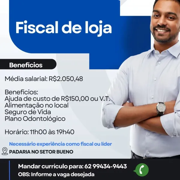 Fiscal de loja

 

Beneficios

Média salarial: RS2.050,48

   
  
    
  
   
 

Beneficios:
Ajuda de custo de RS$150,00 ou VT.
Alimentagao no local ao
Seguro de Vida 9
Plano Odontoldgico

Horario: 11h0O as 19h40

Necessario experiéncia como fiscal ou lider
2 PADARIA NO SETOR BUENO

Mandar curriculo para: 62 99434-9443

OBS: Informe a vaga desejada Beneficios

Média salarial: RS2.050,48

Beneficios: j
Ajuda de custo de R$150,00 ou V. EN \
Alimentagao no local _— a
Seguro de Vida
Plano Odontoldgico

   

Horario: 1h0O as 19h40

Necessario experiéncia como fiscal ou lider
2 PADARIA NO SETOR BUENO

Mandar curriculo para: 62 99434-9443 ¢

 

OBS: Informe a vaga desejada Fiscal de loja

 

|=Yav altaya (ol (oysy

Média salarial: RS2.050,48

   
  
      
  
   
  

Beneficios:
Ajuda de custo de RS$150,00 ou VAIN.

Alimentag&o no local ae
Seguro de Vida 5
Plano Odontoldgico '

Horario: 11h00 as 19h40

Necessario experiéncia como fiscal ou lider
© PADARIA NO SETOR BUENO

Mandar curriculo p...