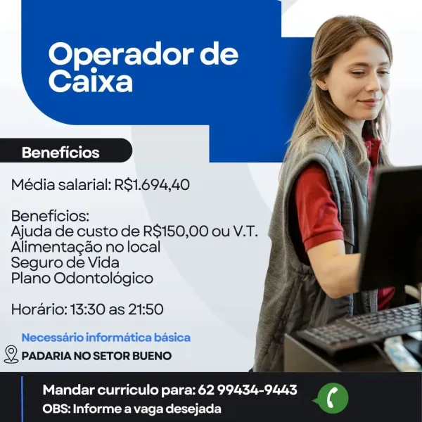 Operador de
Caixa

Beneficios

Média salarial: RS1.694,40

Beneficios:
Ajuda de custo de R$150,00 ou V.T.

Alimentagao no local
Seguro de Vida
Plano Odontoldgico

Horario: 13:30 as 21:50

Necessario informatica basica
2 PADARIA NO SETOR BUENO

Mandar curriculo para: 62 99434-9443 4
OBS: Informe a vaga desejada Operador de
Caixa

Beneficios
Média salarial: RS1.694,40

Beneficios:

Ajuda de custo de R$150,00 ou V.T.
Alimentagao no local

Seguro de Vida

Plano Odontoldégico

Horario: 13:30 as 21:50

Necessario informatica basica
i) PADARIA NO SETOR BUENO

 

Mandar curriculo para: 62 99434-9443 ¢
OBS: Informe a vaga desejada Operador de
Caixa

Beneficios

Média salarial: RS1.694,40

Beneficios:
Ajuda de custo de R$150,00 ou V.T.

Alimentagao no local
Seguro de Vida
Plano Odontoldgico

Horario: 13:30 as 21:50

Necessario informatica basica
© PADARIA NO SETOR BUENO

Mandar curriculo para: 62 99434-9443 ¢
OBS: Informe a vaga desejada Operador de
Caixa

Beneficios
Média salarial: R$1.694,4...