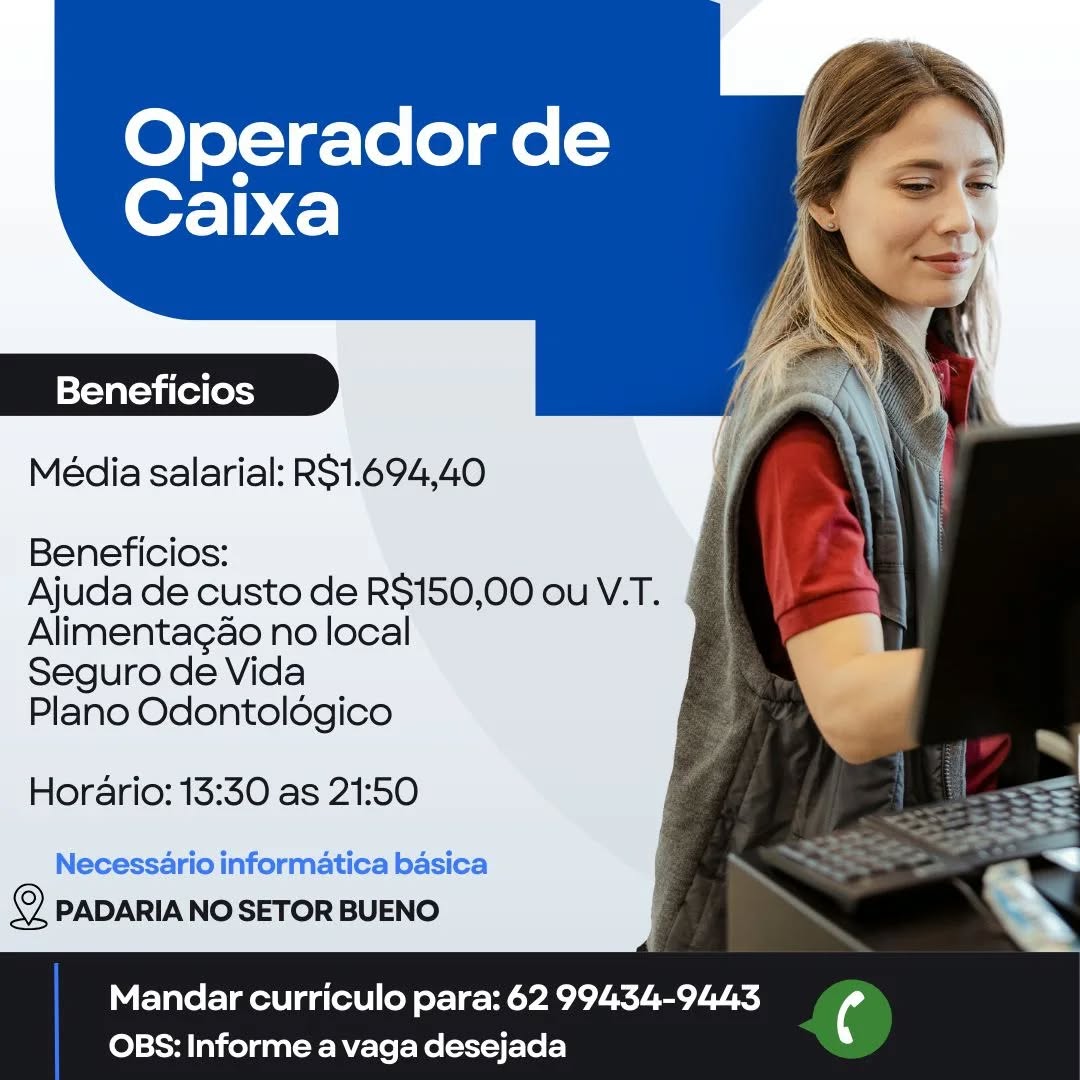 Operador de
Caixa

Beneficios

Média salarial: RS1.694,40

Beneficios:
Ajuda de custo de R$150,00 ou V.T.

Alimentagao no local
Seguro de Vida
Plano Odontoldgico

Horario: 13:30 as 21:50

Necessario informatica basica
2 PADARIA NO SETOR BUENO

Mandar curriculo para: 62 99434-9443 4
OBS: Informe a vaga desejada Operador de
Caixa

Beneficios
Média salarial: RS1.694,40

Beneficios:

Ajuda de custo de R$150,00 ou V.T.
Alimentagao no local

Seguro de Vida

Plano Odontoldégico

Horario: 13:30 as 21:50

Necessario informatica basica
i) PADARIA NO SETOR BUENO

 

Mandar curriculo para: 62 99434-9443 ¢
OBS: Informe a vaga desejada Operador de
Caixa

Beneficios

Média salarial: RS1.694,40

Beneficios:
Ajuda de custo de R$150,00 ou V.T.

Alimentagao no local
Seguro de Vida
Plano Odontoldgico

Horario: 13:30 as 21:50

Necessario informatica basica
© PADARIA NO SETOR BUENO

Mandar curriculo para: 62 99434-9443 ¢
OBS: Informe a vaga desejada Operador de
Caixa

Beneficios
Média salarial: R$1.694,40

Beneficios:

Ajuda de custo de R$150,00 ou V.T. |
Alimentagao no local

Seguro de Vida

Plano Odontoldgico

Horario: 13:30 as 21:50

Necessario informatica basica
© PADARIA NO SETOR BUENO

 

Mandar curriculo para: 62 99434-9443 (4
OBS: Informe a vaga desejada Operador de
OFT) C)

Beneficios

Média salarial: RS1.694,40

Beneficios:

Ajuda de custo de R$150,00 ou V.T.
Alimentagao no local

Seguro de Vida

Plano Odontoldgico

Horario: 13:30 as 21:50

Necessario informatica basica
2 PADARIA NO SETOR BUENO

Mandar curriculo para: 62 99434-9443 i
OBS: Informe a vaga desejada Operador de
Caixa

Beneficios
Média salarial: R$1.694,40

Beneficios:

Ajuda de custo de R$150,00 ou V.T. |
Alimentagao no local
Seguro de Vida

Plano Odontoldégico

Horario: 13:30 as 21:50

Necessario informatica basica
© PADARIA NO SETOR BUENO

 

Mandar curriculo para: 62 99434-9443 (4
OBS: Informe a vaga desejada Operador de
Caixa

Beneficios

Média salarial: R$1.694,40

Beneficios:
Ajuda de custo de R$150,00 ou V.T.

Alimentagao no local
Seguro de Vida
Plano Odontoldgico

Horario: 13:30 as 21:50

Necessario informatica basica
© PADARIANOSETOR BUENO

Mandar curriculo para: 62 99434-9443 ¢
OBS: Informe a vaga desejada Operador de
Caixa

Beneficios
Média salarial: R$1.694,40

Beneficios:

Ajuda de custo de R$150,00 ou V.T. ¢
Alimentagao no local

Seguro de Vida

Plano Odontoldégico

Horario: 13:30 as 21:50

Necessario informatica basica
© PADARIA NO SETOR BUENO

 

Mandar curriculo para: 62 99434-9443 (4
OBS: Informe a vaga desejada Operador de
Caixa

=Yev arava (el (oysy

Média salarial: RS1.694,40

Beneficios:
Ajuda de custo de R$150,00 ou V.T.

Alimentagao no local
Seguro de Vida
Plano Odontoldégico

Horario: 13:30 as 21:50
Necessario informatica basica
PADARIA NO SETOR BUENO

Mandar curriculo para: 62 99434-9443 ‘4
OBS: Informe a vaga desejada Operador de
OFT) C)

Beneficios
Média salarial: R$1.694,40

Beneficios:

Ajuda de custo de R$150,00 ou V.T.
Alimentagao no local

Seguro de Vida

Plano Odontoldgico

Horario: 13:30 as 21:50

Necessario informatica basica
© PADARIA NO SETOR BUENO

 

Mandar curriculo para: 62 99434-9443 (4
OBS: Informe a vaga desejada