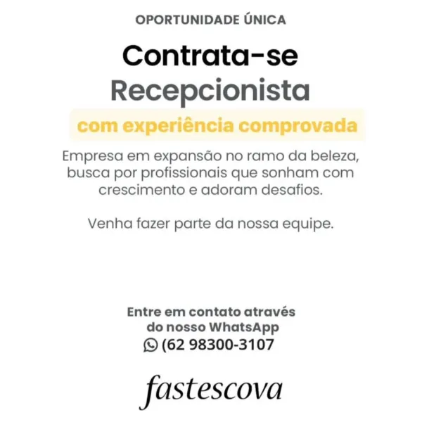 OPORTUNIDADE UNICA

Contrata-se
a

om experiénci omprovada

Empresa em expansdo no ramo da beleza,
busca por profissionais que sonham com
crescimento e adoram desafios.

Venha fazer parte da nossa equipe.

Entre em contato através
do nosso WhatsApp

(62 98300-3107

fastescova OPORTUNIDADE UNICA

Contrata-se
Recepcionista

Empresa em expansdo no ramo da beleza,
busca por profissionais que sonham com
crescimento e adoram desafios.

Venha fazer parte da nossa equipe.

Entre em contato através
do nosso WhatsApp

(© (62 98300-3107

fas tescova OPORTUNIDADE UNICA

Contrata-se
Recepcionista

rovade

Empresa em expansdo no ramo da beleza,
busca por profissionais que sonham com
crescimento e adoram desafios.

Venha fazer parte da nossa equipe.

Entre em contato através
do nosso WhatsApp

Q (62 98300-3107

fastescova OPORTUNIDADE UNICA

Contrata-se
Recepcionista

Empresa em expansdo no ramo da beleza,
busca por profissionais que sonham com
crescimento e adoram desafios.

Venha fazer parte da ...