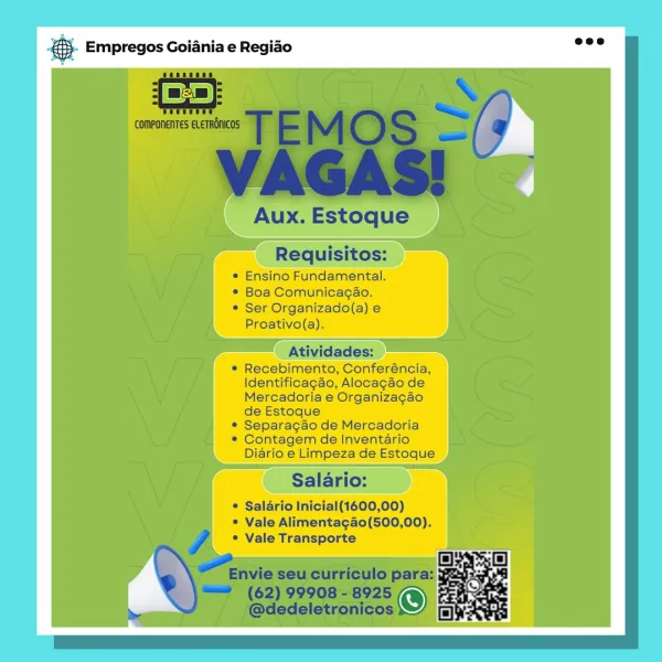 es Empregos Goiania e Regiao

* Ser
Proativo(a).

Cc rarbnels,
Identificaga Alocagao de
Mercadoria e Organizagao
deEstoque
* Separagao de Mercadoria
* Contagem ventario
Diario e Limpeza de Estoque

* Vale Alimentag4o(500,00).
° = Vals Transports &. Empregos Goiania e Regio =”

 

Aux. Estoque

Requisitos:
* Ensino Fundamental.
* Boa Comunicag¢ao.
* Ser Organizado(a) e
Proativo(a).

Atividades:

* Recebimento, Conferéncia,
Identificagdo, Alocagdo de
Mercadoria e Organizagao
de Estoque

* Separagao de Mercadoria

* Contagem de Inventario
Diario e Limpeza de Estoque

Salario:

© Salario Inicial(1600,00)
* Vale Alimenta¢ao(500,00).
° Vale Transporte

tnvie seu curriculo para:

“=== (62) 99908-8925
ba @dedeletronicos & Empregos Goiania e Regiao

* Boa Comunicagao.
© Ser Organizado(a) e
Proativo(a).

* Recebimento, Conferéncia, —
Identificagao, Alocagao de
Mercadoria e Organizagao

de Estoque

* Separagao de Mercadoria

* Contagem de Inventario
Diario e Limpe:

* Salario Inicial(1600,00)
...