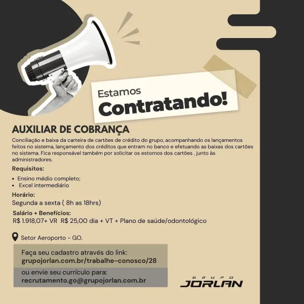 Conciliagao e baixa da carteira de cartées de crédito do grupo, acompanhando os langamentos
feitos no sistema, langamento dos créditos que entram no banco é efetuando as baixas dos cartées
no sistema. Fica responsavel também por solicitar os estornos dos cartées’, junto as
administradores.

Requisitos:

 

« Ensino médio completo;
* Excel intermediério

Horario:
Segunda a sexta ( 8h as 18hrs)

Salario + Beneficios:
R$ 1.918,07+ VR R$ 25,00 dia + VT + Plano de satide/odontolégico

Q Setor Aeroporto - GO.

  

6 eu Pig

JORLAN Ed
@ Estamos

Contratando:
AUXILIAR DE COBRANCA

Conciliagéo e baixa da carteira de cartées de crédito do grupo, acompanhando os langamentos
feitos no sistema, langamento dos créditos que entram no banco e efetuando as baixas dos cartées
no sistema. Fica responsavel também por solicitar os estornos dos cartées , junto as
administradores.

Requisitos:

* Ensino médio completo;
+ Excel intermediario

Hordario:
Segunda a sexta ( 8h as 18hrs)

Saldrio + Beneficios:
...