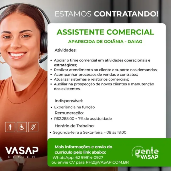 ESTAMOS CONTRATANDO!

ASSISTENTE COMERCIAL

APARECIDA DE GOIANIA - DAIAG
Atividades:

Apoiar o time comercial em atividades operacionais e
estratégicas;

Realizar atendimento ao cliente e suporte nas demandas;
Acompanhar processos de vendas e contratos;

Atualizar sistemas e relatérios comerciais;

Auxiliar na prospec¢ao de novos clientes e manuten¢gao
dos existentes.

Indispensavel:

Experiéncia na funcao
Remuneragao:

R$2.288,00 + 7% de assiduidade

Gg Horario de Trabalho:

e Segunda-feira a Sexta-feira. - O08 as 18:00

Mais informagGes e envio do
VASAP curriculo pelo link abaixo: egy t e
B= Is WhatsApp: 62 99914-0927 WANS
ou envie CV para RH2@VASAP.COM.BR TAMOS CONTRATANDO!

ASSISTENTE COMERCIAL

APARECIDA DE GOIANIA - DAIAG
Atividades:

Apoiar o time comercial em atividades operacionais e
estratégicas;

Realizar atendimento ao cliente e suporte nas demandas;
Acompanhar processos de vendas e contratos;

Atualizar sistemas e relatérios comerciais;

Auxiliar na prospec¢ao de novos ...