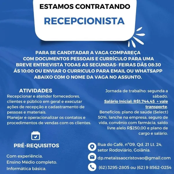 ESTAMOS CONTRATANDO

  

RECEPCIONISTA
a
iN

PARA SE CANDITADAR A VAGA COMPARECA
COM DOCUMENTOS PESSOAIS E CURRICULO PARA UMA
BREVE ENTREVISTA TODAS AS SEGUNDAS- FEIRAS DAS 08:30

AS 10:00 OU ENVIAR O CURRICULO PARA EMAIL OU WHATSAPP
ABAIXO COM O NOME DA VAGA NO ASSUNTO.

ATIVIDADES Jornada de trabalho: segunda a
Recepcionar e atender fornecedores, sabado,
clientes e publico em geral e executar Salario Inicial: R$1.744,45 + vale
agoes de recepcao e cadastramento de transporte,
pessoas e materiais. Beneficios: plano de sauide (Select)
Planejar e operacionalizar os contatos e 50%, lanche na empresa, seguro de

procedimentos de vendas com os clientes. vida, convénio com farmacia, saldo
livre alelo R$250,00 e plano de

cargo e salario.

PRE-REQUISITOS Rua do Café, n°O9, Qd. 21 Lt. 24,
setor Rodoviario, Goiania.

Com experiéncia.

Ensino Médio completo.
Informatica basica. @ (62) 3295-2805 ou (62) 9 8562-0254

© dp.metaissaocristovao@gmail.com ESTAMOS CONTRATANDO

  

RECEPCIONISTA
ao
ss...