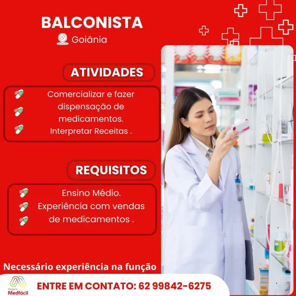 BALCONISTA at

@ Goidnia

  
   
 
   
 
   
   
   
 

 

ATIVIDADES
e Comercializar e fazer
Po dispensacdo de
medicamentos.
e Interpretar Receitas .
REQUISITOS
yon . pa .
oe Ensino Médio.
@  &xperiéncia com vendas
e de medicamentos .

Necessario experiéncia na funcao BALCONISTA he

    
   
  
   
 
     
 

 

@ Goidnia
ATIVIDADES
e Comercializar e fazer
yo dispensacdo de
medicamentos.
e Interpretar Receitas .
REQUISITOS \
%
h
rg Ensino Médio.
@  &xperiéncia com vendas
rg de medicamentos .

Necessario experiéncia na fungao

p ENTRE EM CONTATO: 62 99842-6275

Medfacil BALCONISTA ls

@ Goidnia

  
   
 
   
 
   
   
   
 

 

ATIVIDADES
e Comercializar e fazer
Po dispensagdo de
medicamentos.
e Interpretar Receitas .
REQUISITOS
on . P .
eo Ensino Médio.
@  &xperiéncia com vendas
a de medicamentos .

Necessario experiéncia na fun¢ao

@ ENTRE EM CONTATO: 62 99842-6275 BALCONISTA us

    
   
  
   
 
     
 

 

o Goidnia
ATIVIDADES
ro Comercializar e fazer
ro dispensacdo de
medicame...