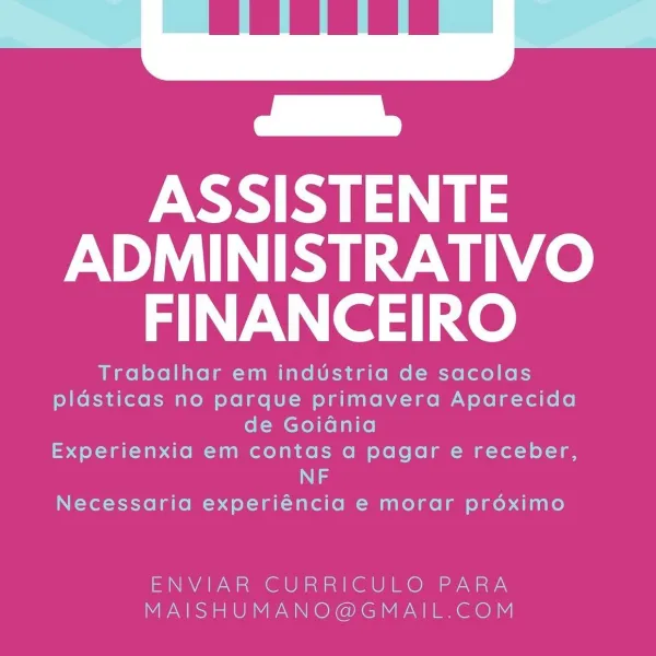 ASSISTENTE
ADMINISTRATIVO
FINANCEIRO

Trabalhar em industria de sacolas
plasticas no parque primavera Aparecida
de Goidnia
Experienxia em contas a pagar e receber,
Ng
Necessaria experiéncia e morar proximo

ENVIAR CURRICULO PARA
MAISHUMANO@GMAIL.COM ASSISTENTE
ADMINISTRATIVO
FINANCEIRO

Trabalhar em industria de sacolas
plasticas no parque primavera Aparecida
de Goidnia
Experienxia em contas a pagar e receber,
NF

Necessaria experiéncia e morar préximo

ENVIAR CURRICULO PARA
MAISHUMANO@GMAIL.COM ASSISTENTE
ADMINISTRATIVO
FINANCEIRO

Trabalhar em industria de sacolas
plasticas no parque primavera Aparecida
de Goidnia
Experienxia em contas a pagar e receber,
NF
Necessaria experiéncia e morar prdéoximo

ENVIAR CURRICULO PARA
MAISHUMANO@GMAIL.COM ASSISTENTE
ADMINISTRATIVO
FINANCEIRO

Trabalhar em industria de sacolas
plasticas no parque primavera Aparecida
de GoiGdnia
Experienxia em contas a pagar e receber,
NF
Necessaria experiéncia e morar prdoximo

ENVIAR CURRICULO PARA
MAISHUMANO@GM...