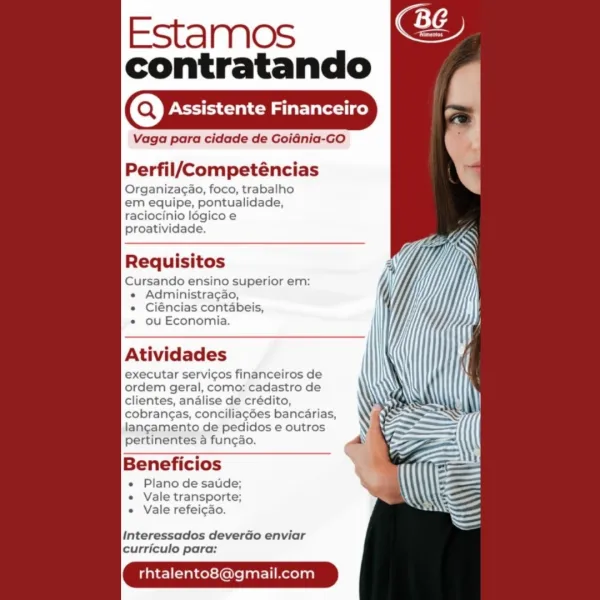 Estamos
contratando

Assistente Financeiro

Vaga para cidade de Goidnia-GO

  
   
   

Perfil/Competéncias

Organizagao, foco, trabalho
em equipe, pontualidade,
raciocinio légico e
proatividade.

Requisitos

Cursando ensino superior em:
« Administracao,
e Ciéncias contabeis,
« ou Economia.

Atividades

executar servicos financeiros de
ordem geral, como: cadastro de
clientes, analise de crédito,
cobrangas, conciliagées bancarias,
langamento de pedidos e outros
pertinentes a funcao.

Beneficios

e Plano de satde;
e Vale transporte;
e Vale refeicao.

Interessados deverdo enviar
curriculo para:

rhtalento8@gmail.com Estamos
contratando

(Q) Assistente Financeiro

Vaga para cidade de Goidnia-GO

  
   
   

Perfil/Competéncias

Organizagao, foco, trabalho
em equipe, pontualidade,
raciocinio logicoe
proatividade.

Req tos
Cursando ensino superior em:
« Administragao,

« Ciéncias contabeis,

« ou Economia.

Atividades

executar servicos financeiros de
ordem geral, como: cadastro de
client...